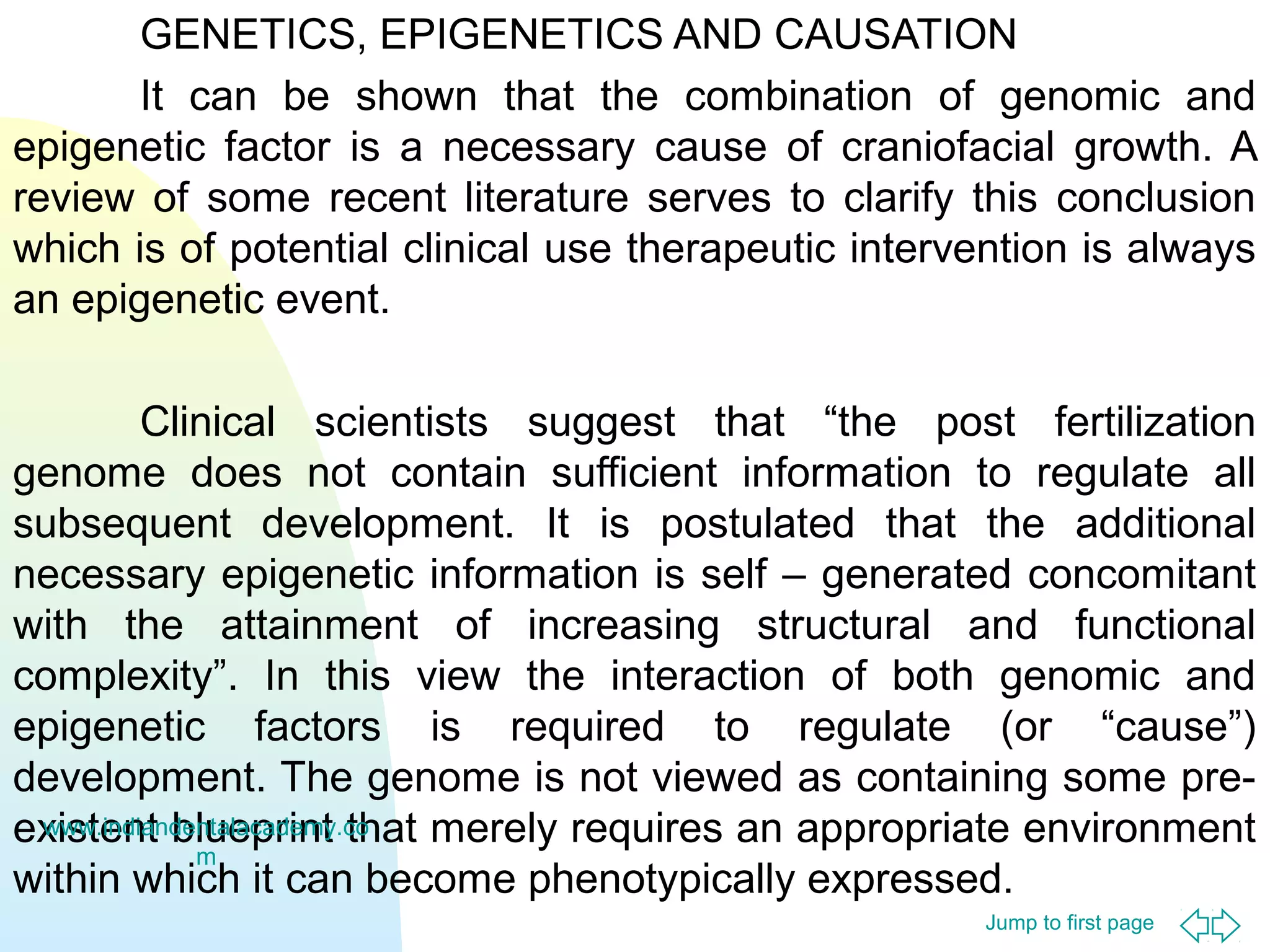 GENETICS, EPIGENETICS AND CAUSATION
It can be shown that the combination of genomic and
epigenetic factor is a necessary cause of craniofacial growth. A
review of some recent literature serves to clarify this conclusion
which is of potential clinical use therapeutic intervention is always
an epigenetic event.
Clinical scientists suggest that “the post fertilization
genome does not contain sufficient information to regulate all
subsequent development. It is postulated that the additional
necessary epigenetic information is self – generated concomitant
with the attainment of increasing structural and functional
complexity”. In this view the interaction of both genomic and
epigenetic factors is required to regulate (or “cause”)
development. The genome is not viewed as containing some prewww.indiandentalacademy.co
existent blueprint that merely requires an appropriate environment
m
within which it can become phenotypically expressed.
Jump to first page

 