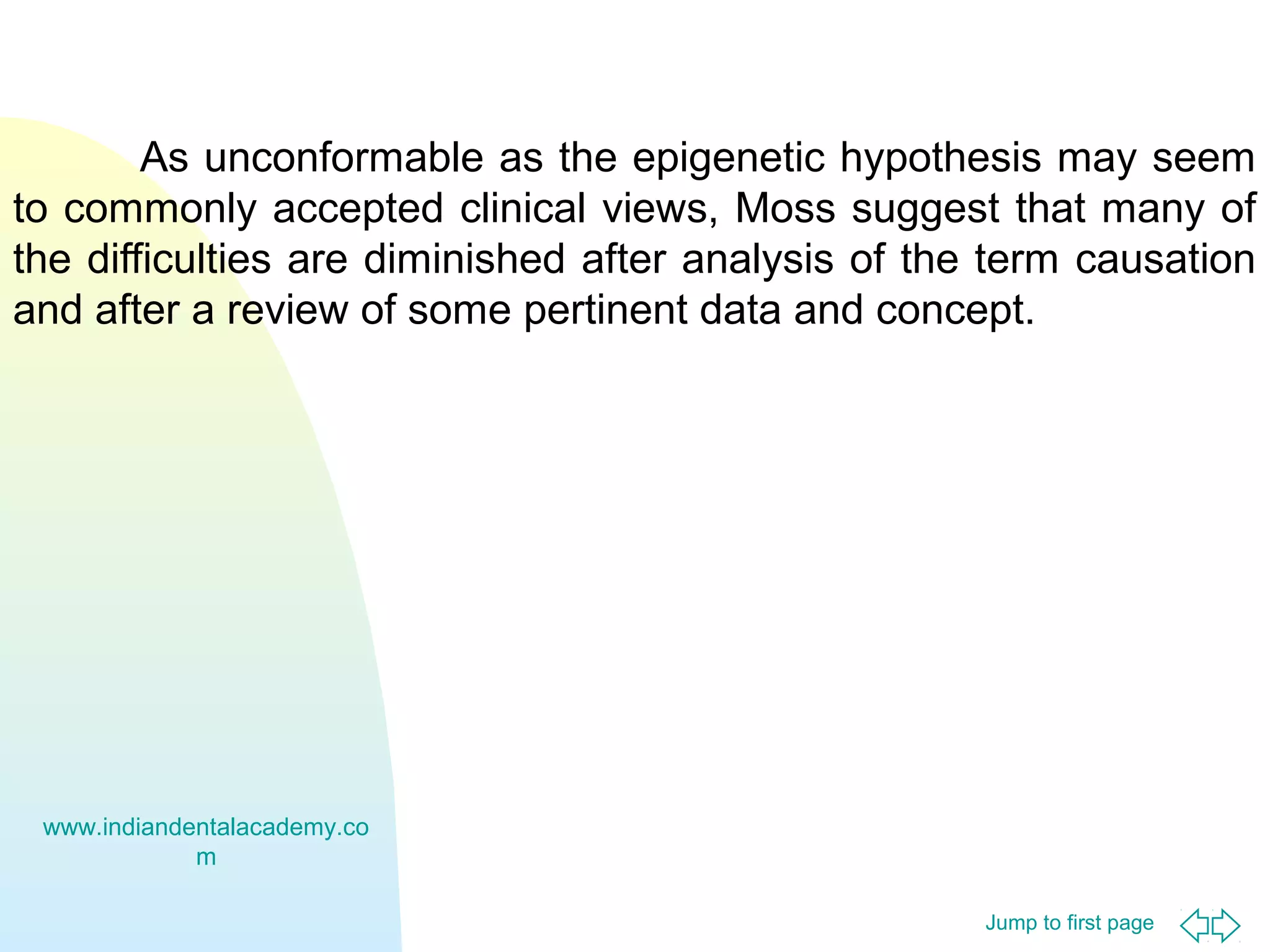 As unconformable as the epigenetic hypothesis may seem
to commonly accepted clinical views, Moss suggest that many of
the difficulties are diminished after analysis of the term causation
and after a review of some pertinent data and concept.

www.indiandentalacademy.co
m
Jump to first page

 
