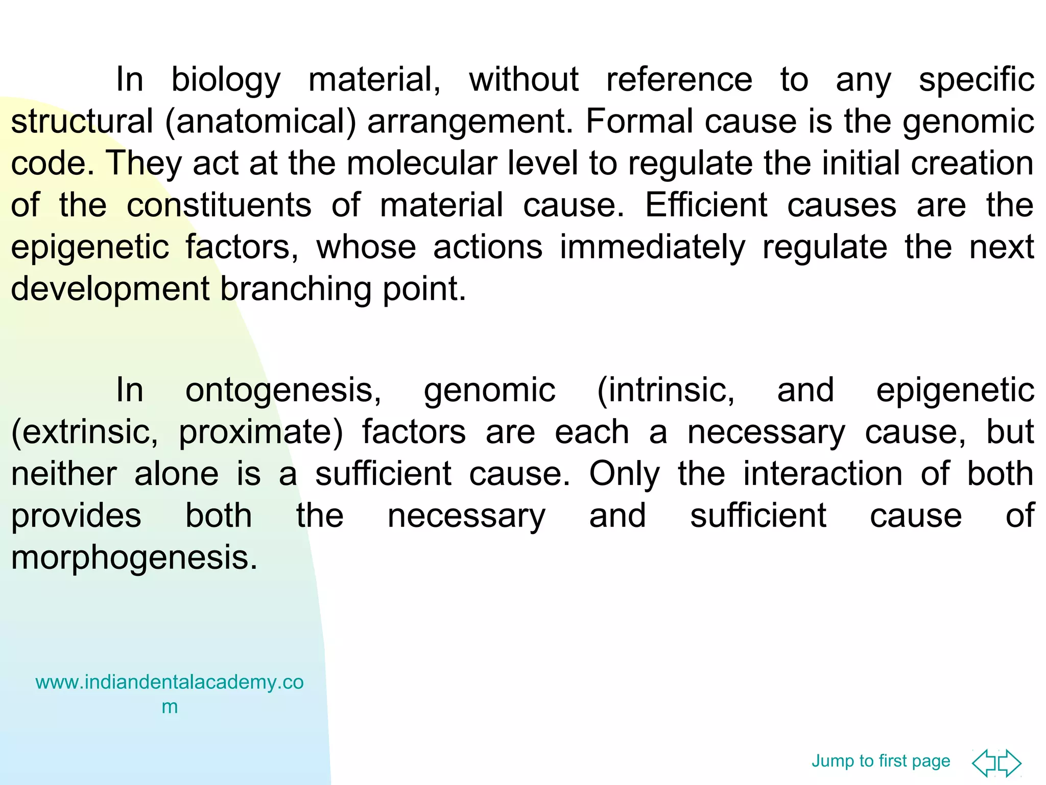In biology material, without reference to any specific
structural (anatomical) arrangement. Formal cause is the genomic
code. They act at the molecular level to regulate the initial creation
of the constituents of material cause. Efficient causes are the
epigenetic factors, whose actions immediately regulate the next
development branching point.
In ontogenesis, genomic (intrinsic, and epigenetic
(extrinsic, proximate) factors are each a necessary cause, but
neither alone is a sufficient cause. Only the interaction of both
provides both the necessary and sufficient cause of
morphogenesis.

www.indiandentalacademy.co
m
Jump to first page

 
