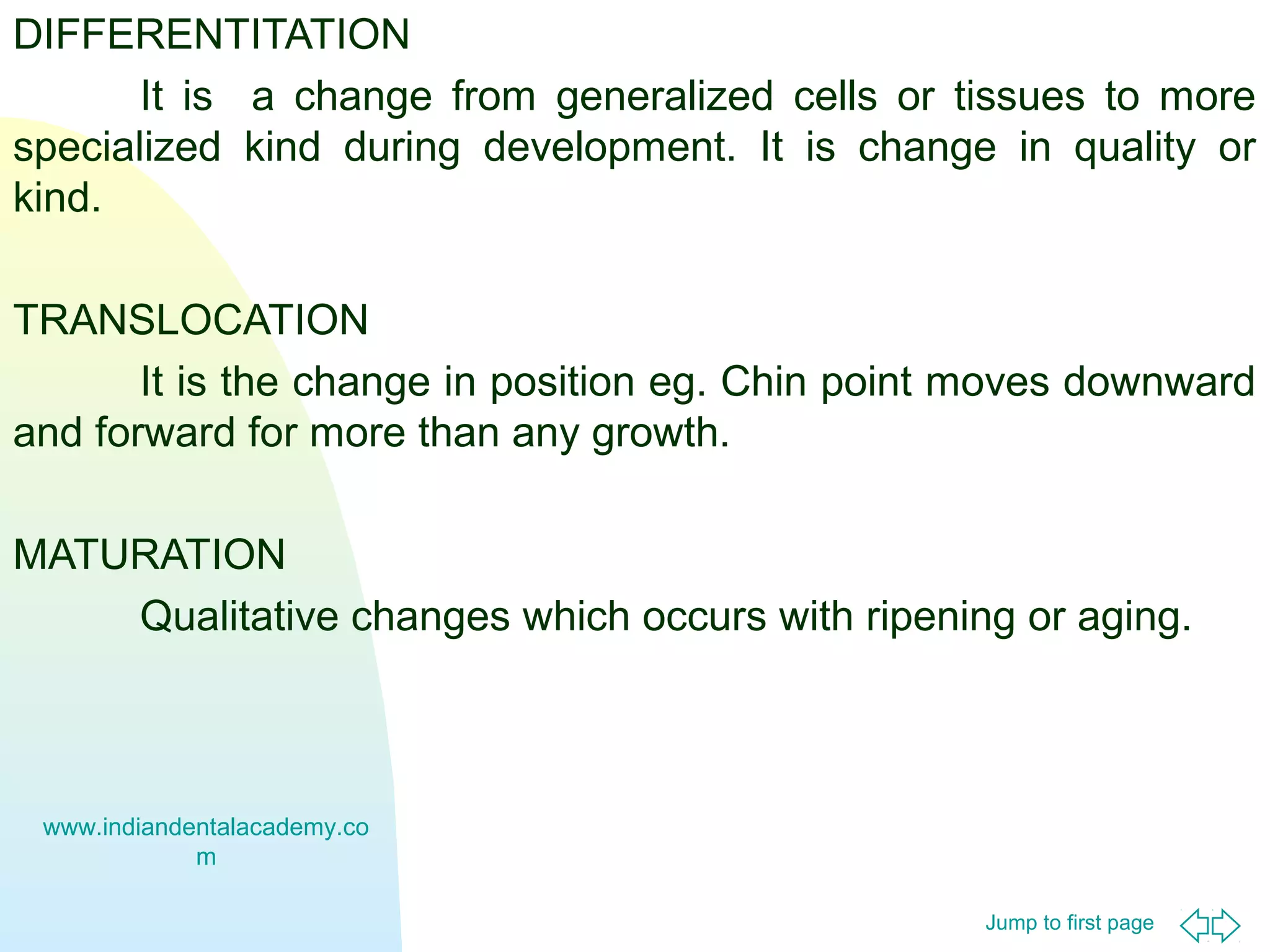 DIFFERENTITATION
It is a change from generalized cells or tissues to more
specialized kind during development. It is change in quality or
kind.
TRANSLOCATION
It is the change in position eg. Chin point moves downward
and forward for more than any growth.
MATURATION
Qualitative changes which occurs with ripening or aging.

www.indiandentalacademy.co
m
Jump to first page

 