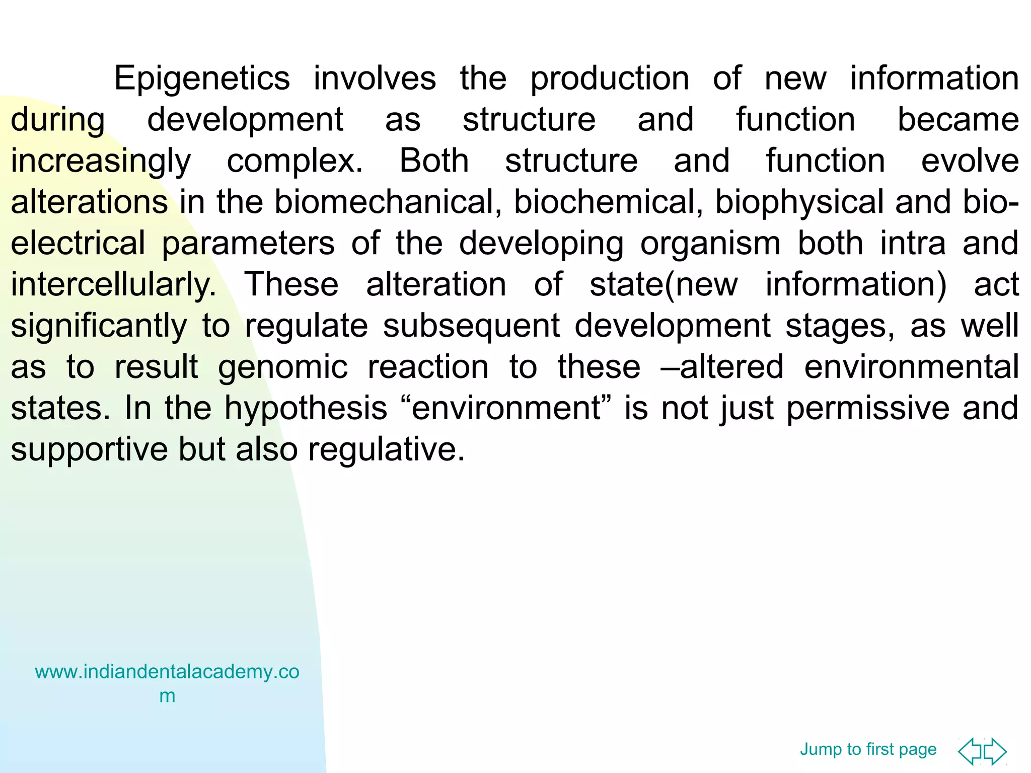 Epigenetics involves the production of new information
during development as structure and function became
increasingly complex. Both structure and function evolve
alterations in the biomechanical, biochemical, biophysical and bioelectrical parameters of the developing organism both intra and
intercellularly. These alteration of state(new information) act
significantly to regulate subsequent development stages, as well
as to result genomic reaction to these –altered environmental
states. In the hypothesis “environment” is not just permissive and
supportive but also regulative.

www.indiandentalacademy.co
m
Jump to first page

 
