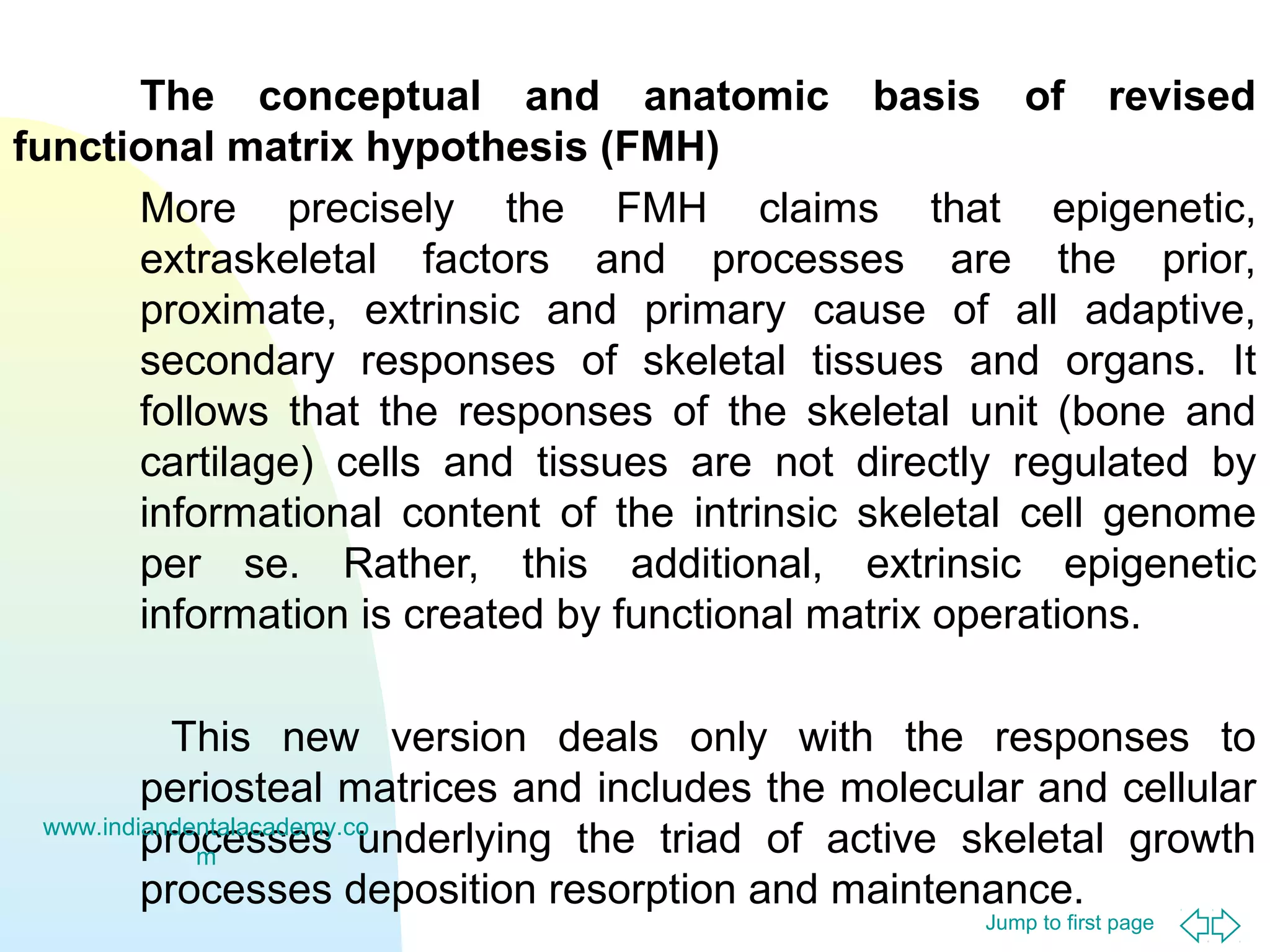 The conceptual and anatomic basis of revised
functional matrix hypothesis (FMH)
More precisely the FMH claims that epigenetic,
extraskeletal factors and processes are the prior,
proximate, extrinsic and primary cause of all adaptive,
secondary responses of skeletal tissues and organs. It
follows that the responses of the skeletal unit (bone and
cartilage) cells and tissues are not directly regulated by
informational content of the intrinsic skeletal cell genome
per se. Rather, this additional, extrinsic epigenetic
information is created by functional matrix operations.
This new version deals only with the responses to
periosteal matrices and includes the molecular and cellular
www.indiandentalacademy.co
processes underlying the triad of active skeletal growth
m
processes deposition resorption and maintenance.
Jump to first page

 