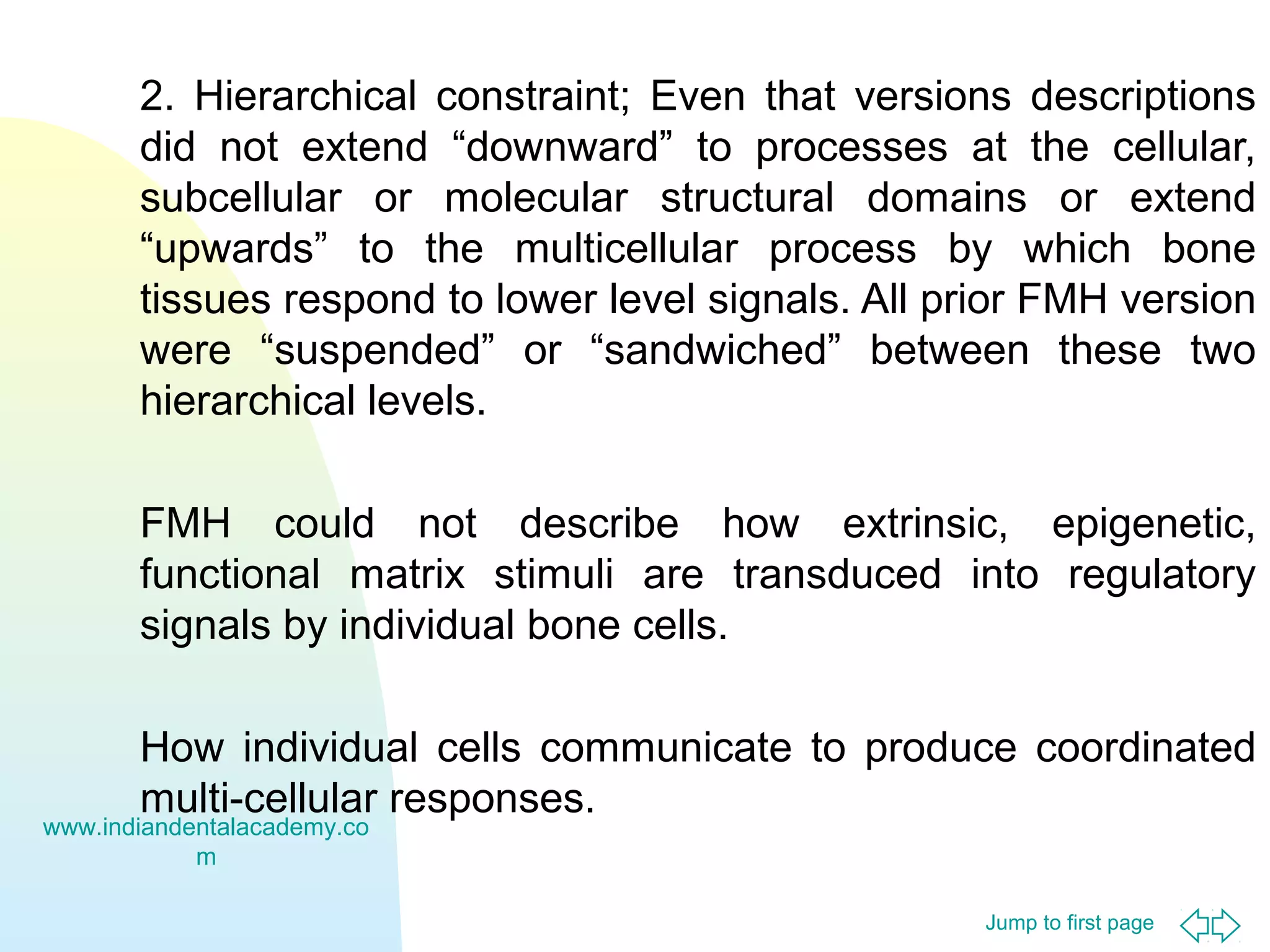 2. Hierarchical constraint; Even that versions descriptions
did not extend “downward” to processes at the cellular,
subcellular or molecular structural domains or extend
“upwards” to the multicellular process by which bone
tissues respond to lower level signals. All prior FMH version
were “suspended” or “sandwiched” between these two
hierarchical levels.
FMH could not describe how extrinsic, epigenetic,
functional matrix stimuli are transduced into regulatory
signals by individual bone cells.
How individual cells communicate to produce coordinated
multi-cellular responses.

www.indiandentalacademy.co
m

Jump to first page

 