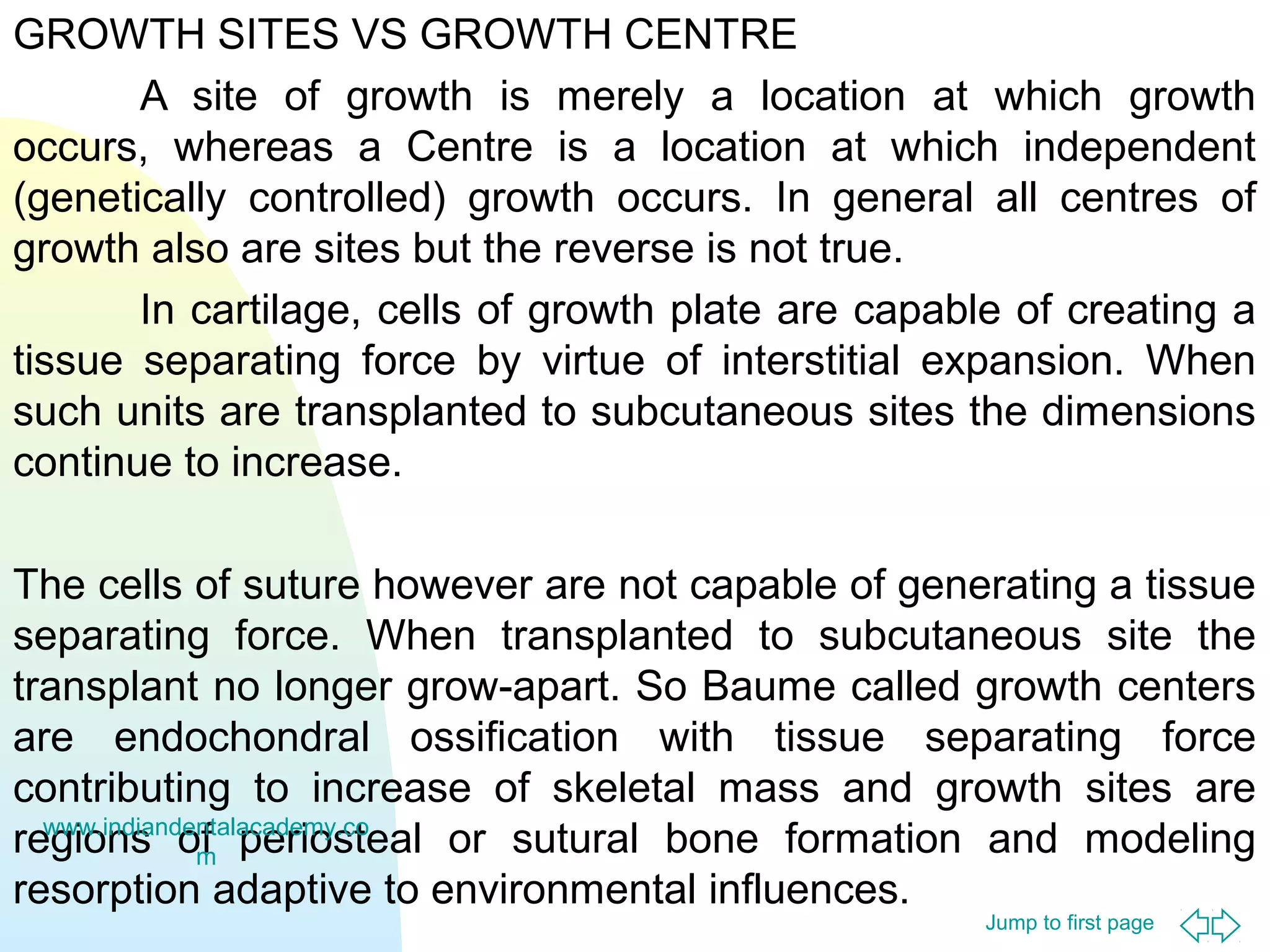 GROWTH SITES VS GROWTH CENTRE
A site of growth is merely a location at which growth
occurs, whereas a Centre is a location at which independent
(genetically controlled) growth occurs. In general all centres of
growth also are sites but the reverse is not true.
In cartilage, cells of growth plate are capable of creating a
tissue separating force by virtue of interstitial expansion. When
such units are transplanted to subcutaneous sites the dimensions
continue to increase.
The cells of suture however are not capable of generating a tissue
separating force. When transplanted to subcutaneous site the
transplant no longer grow-apart. So Baume called growth centers
are endochondral ossification with tissue separating force
contributing to increase of skeletal mass and growth sites are
www.indiandentalacademy.co
regions of periosteal or sutural bone formation and modeling
m
resorption adaptive to environmental influences.
Jump to first page

 