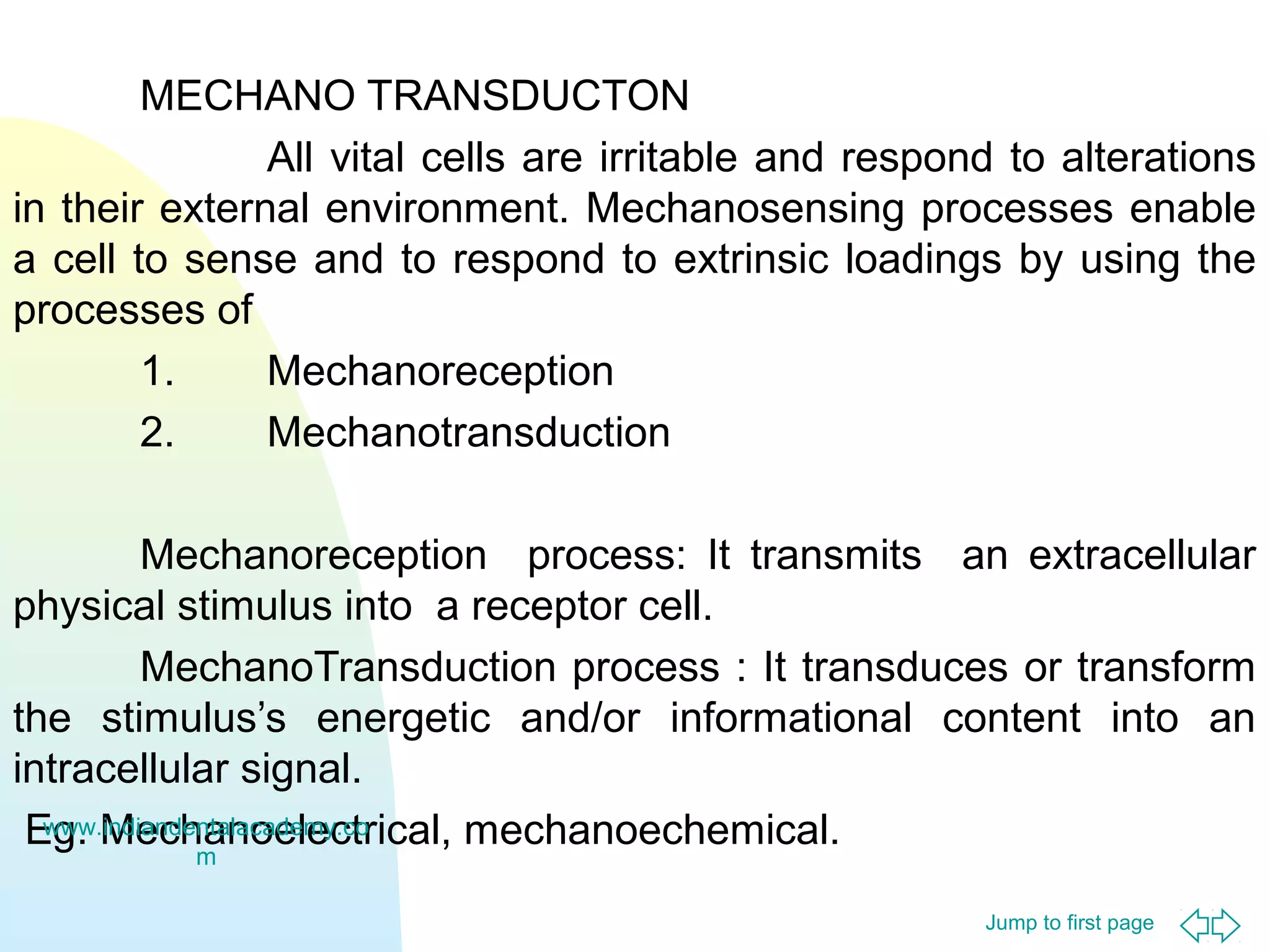MECHANO TRANSDUCTON
All vital cells are irritable and respond to alterations
in their external environment. Mechanosensing processes enable
a cell to sense and to respond to extrinsic loadings by using the
processes of
1.
Mechanoreception
2.
Mechanotransduction
Mechanoreception process: It transmits an extracellular
physical stimulus into a receptor cell.
MechanoTransduction process : It transduces or transform
the stimulus’s energetic and/or informational content into an
intracellular signal.
www.indiandentalacademy.co
Eg. Mechanoelectrical, mechanoechemical.
m
Jump to first page

 