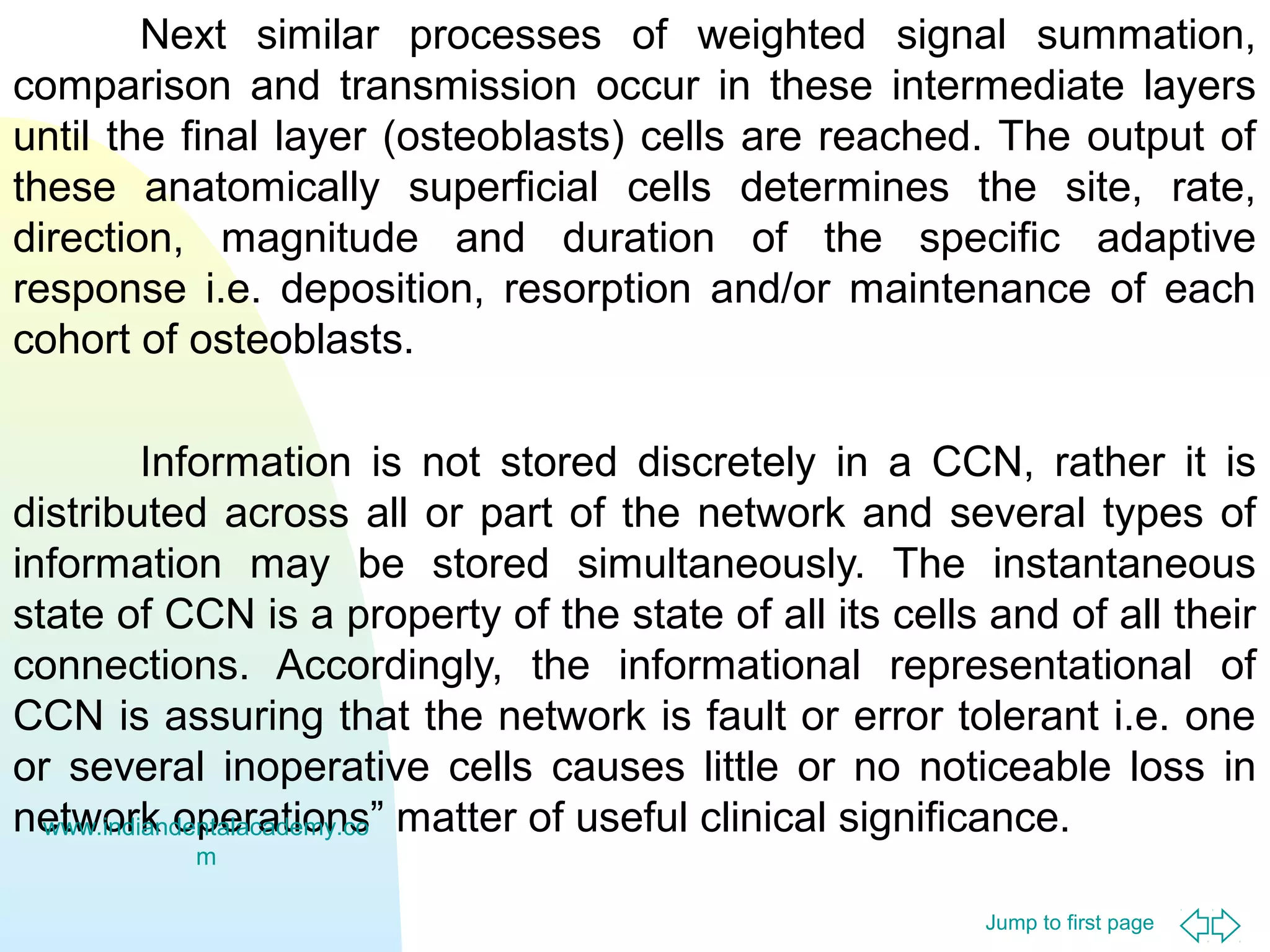 Next similar processes of weighted signal summation,
comparison and transmission occur in these intermediate layers
until the final layer (osteoblasts) cells are reached. The output of
these anatomically superficial cells determines the site, rate,
direction, magnitude and duration of the specific adaptive
response i.e. deposition, resorption and/or maintenance of each
cohort of osteoblasts.
Information is not stored discretely in a CCN, rather it is
distributed across all or part of the network and several types of
information may be stored simultaneously. The instantaneous
state of CCN is a property of the state of all its cells and of all their
connections. Accordingly, the informational representational of
CCN is assuring that the network is fault or error tolerant i.e. one
or several inoperative cells causes little or no noticeable loss in
network operations” matter of useful clinical significance.
www.indiandentalacademy.co
m
Jump to first page

 