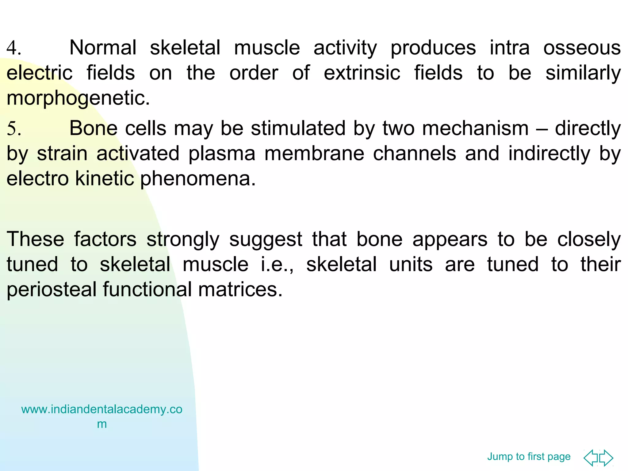 4.
Normal skeletal muscle activity produces intra osseous
electric fields on the order of extrinsic fields to be similarly
morphogenetic.
5.
Bone cells may be stimulated by two mechanism – directly
by strain activated plasma membrane channels and indirectly by
electro kinetic phenomena.
These factors strongly suggest that bone appears to be closely
tuned to skeletal muscle i.e., skeletal units are tuned to their
periosteal functional matrices.

www.indiandentalacademy.co
m
Jump to first page

 