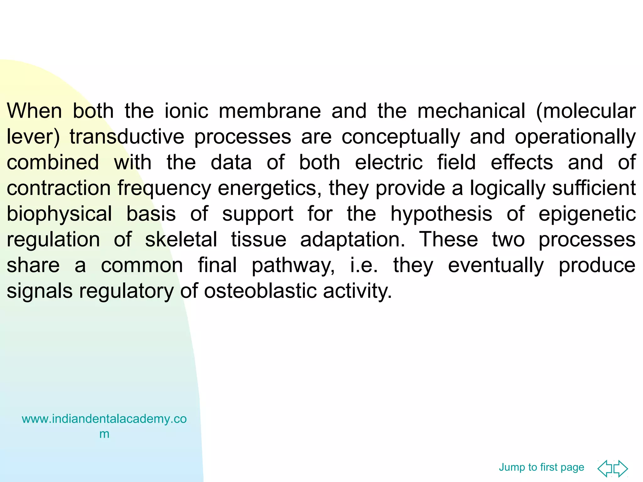 When both the ionic membrane and the mechanical (molecular
lever) transductive processes are conceptually and operationally
combined with the data of both electric field effects and of
contraction frequency energetics, they provide a logically sufficient
biophysical basis of support for the hypothesis of epigenetic
regulation of skeletal tissue adaptation. These two processes
share a common final pathway, i.e. they eventually produce
signals regulatory of osteoblastic activity.

www.indiandentalacademy.co
m
Jump to first page

 