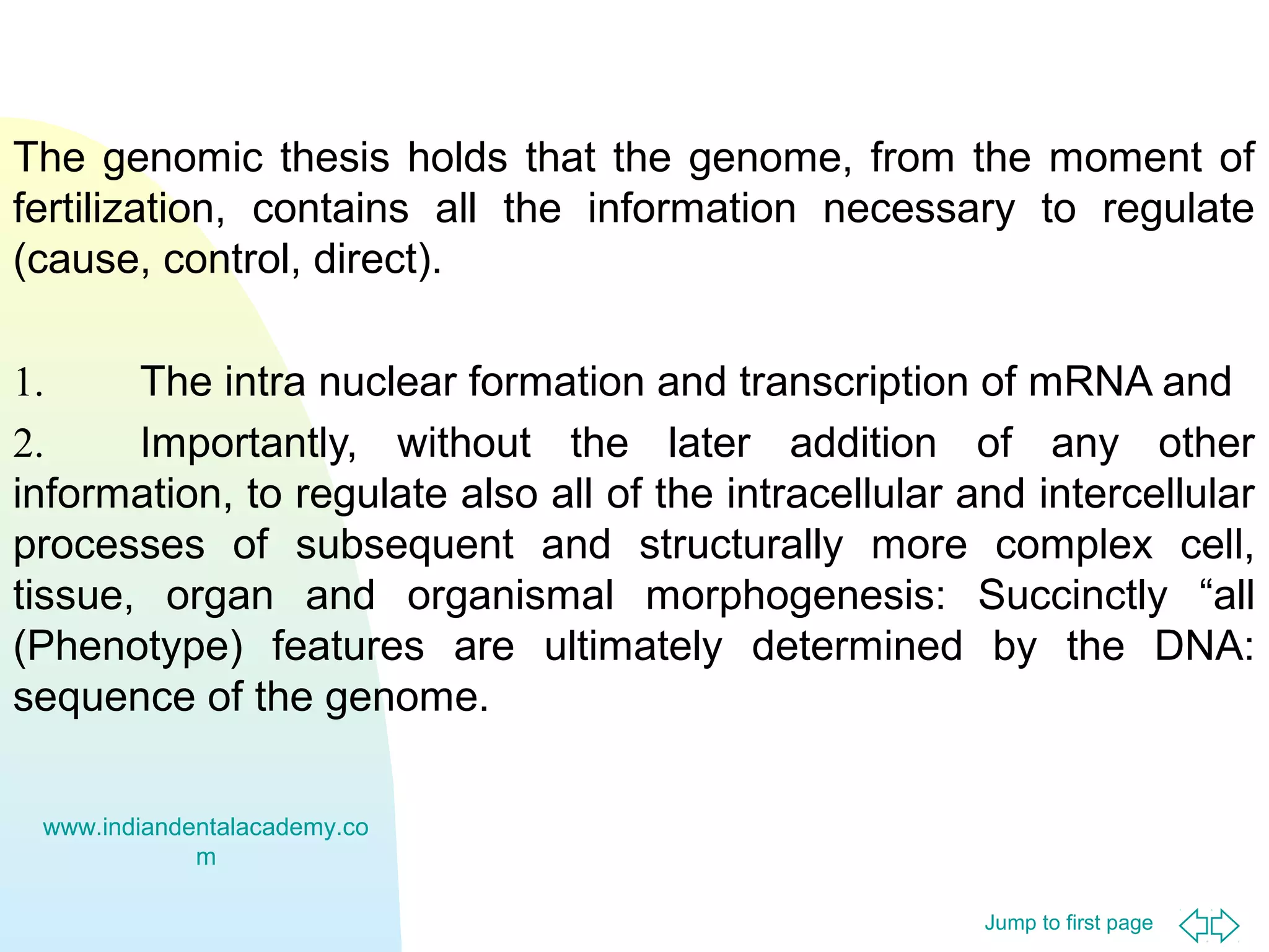 The genomic thesis holds that the genome, from the moment of
fertilization, contains all the information necessary to regulate
(cause, control, direct).
1.
The intra nuclear formation and transcription of mRNA and
2.
Importantly, without the later addition of any other
information, to regulate also all of the intracellular and intercellular
processes of subsequent and structurally more complex cell,
tissue, organ and organismal morphogenesis: Succinctly “all
(Phenotype) features are ultimately determined by the DNA:
sequence of the genome.
www.indiandentalacademy.co
m
Jump to first page

 
