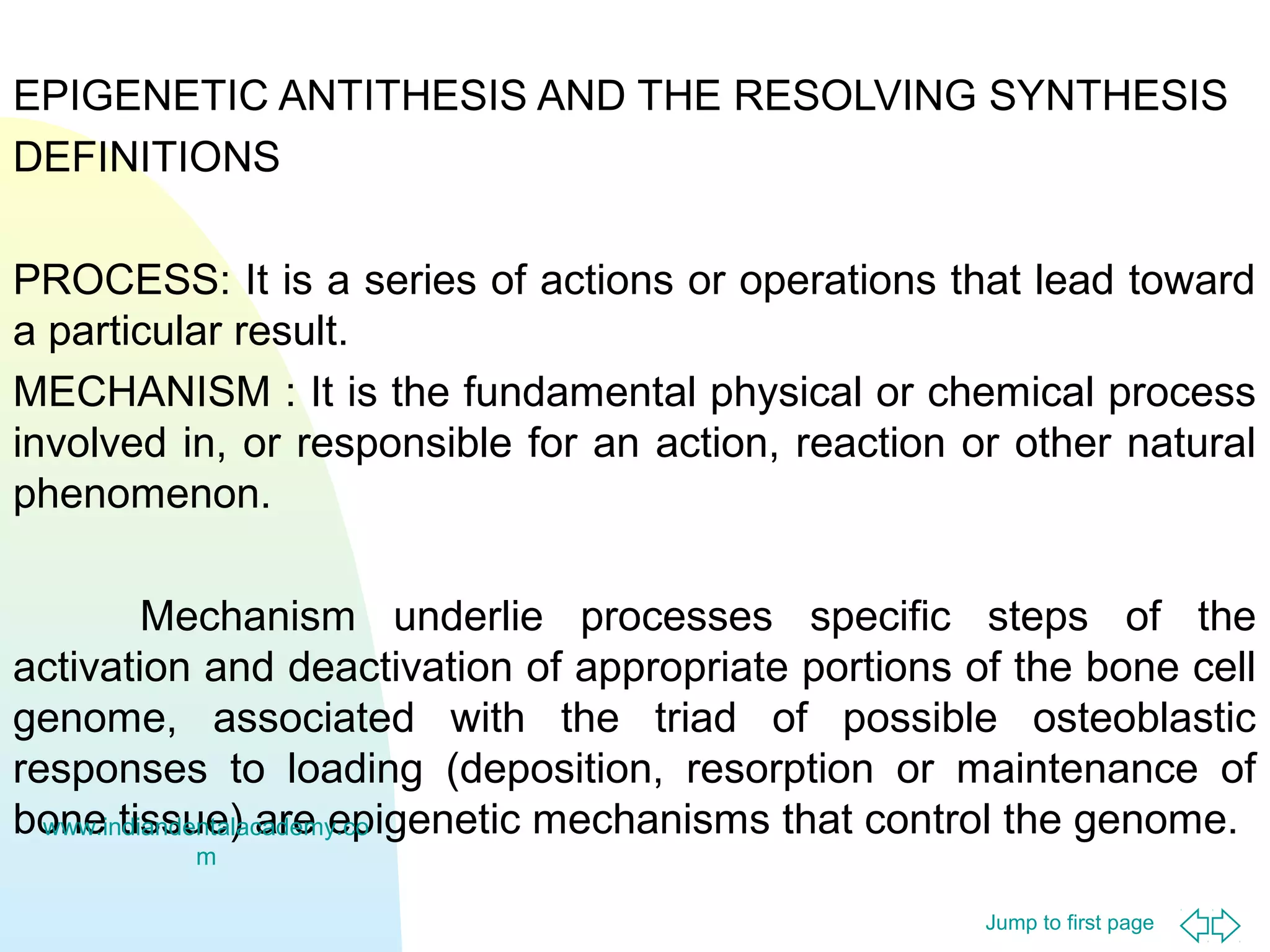 EPIGENETIC ANTITHESIS AND THE RESOLVING SYNTHESIS
DEFINITIONS
PROCESS: It is a series of actions or operations that lead toward
a particular result.
MECHANISM : It is the fundamental physical or chemical process
involved in, or responsible for an action, reaction or other natural
phenomenon.
Mechanism underlie processes specific steps of the
activation and deactivation of appropriate portions of the bone cell
genome, associated with the triad of possible osteoblastic
responses to loading (deposition, resorption or maintenance of
bone tissue) are epigenetic mechanisms that control the genome.
www.indiandentalacademy.co
m
Jump to first page

 