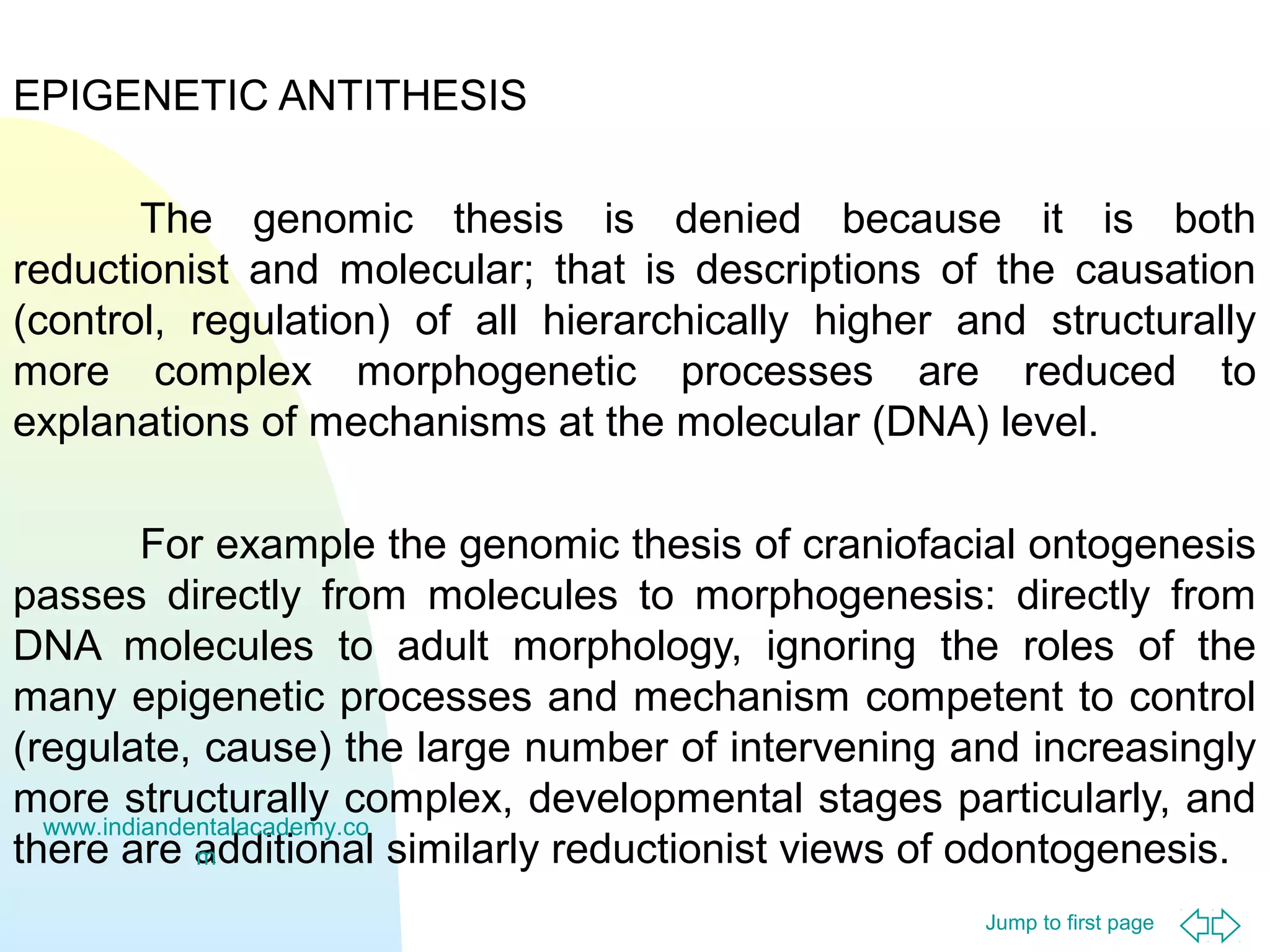 EPIGENETIC ANTITHESIS
The genomic thesis is denied because it is both
reductionist and molecular; that is descriptions of the causation
(control, regulation) of all hierarchically higher and structurally
more complex morphogenetic processes are reduced to
explanations of mechanisms at the molecular (DNA) level.
For example the genomic thesis of craniofacial ontogenesis
passes directly from molecules to morphogenesis: directly from
DNA molecules to adult morphology, ignoring the roles of the
many epigenetic processes and mechanism competent to control
(regulate, cause) the large number of intervening and increasingly
more structurally complex, developmental stages particularly, and
www.indiandentalacademy.co
there are additional similarly reductionist views of odontogenesis.
m
Jump to first page

 
