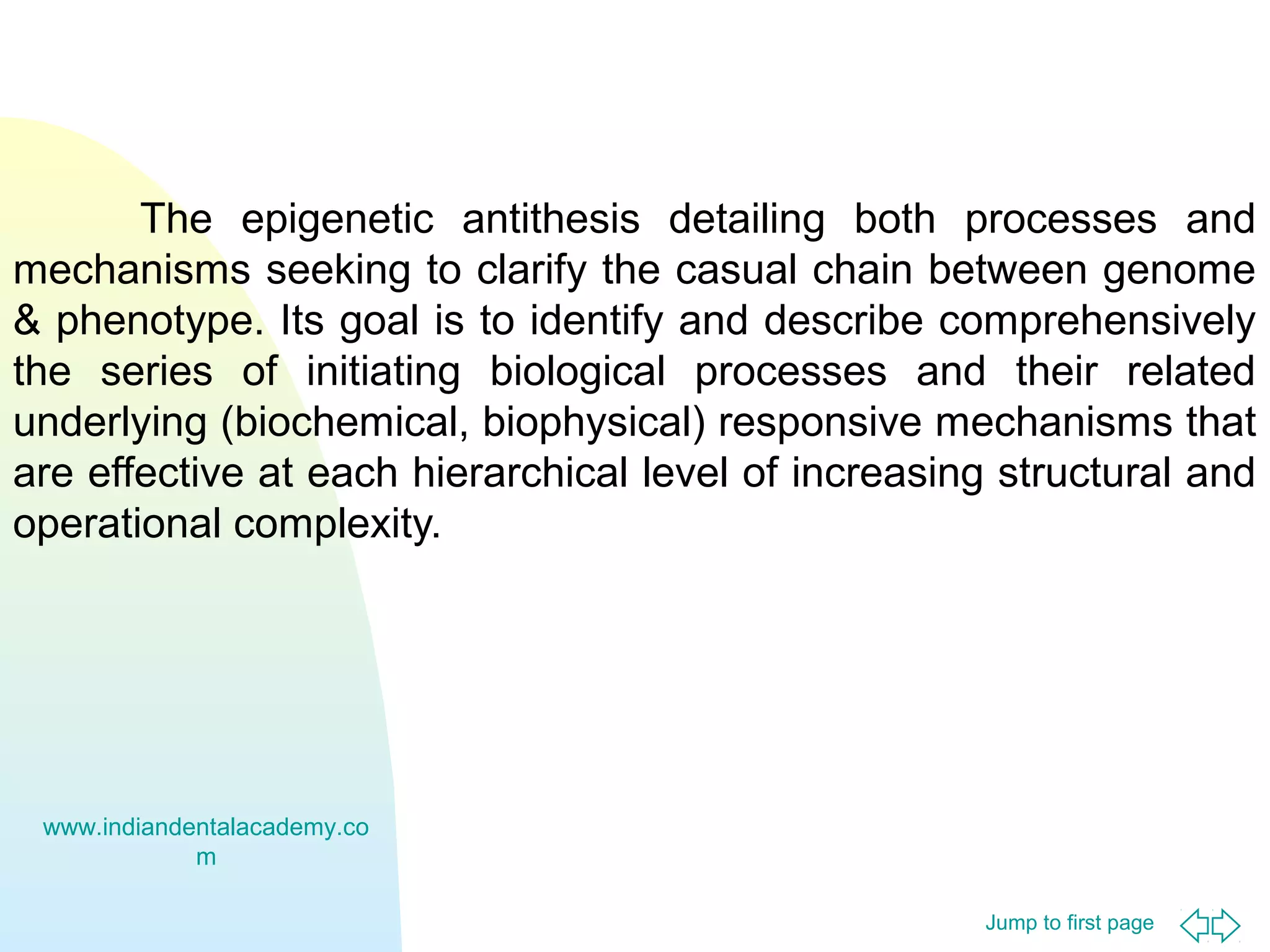 The epigenetic antithesis detailing both processes and
mechanisms seeking to clarify the casual chain between genome
& phenotype. Its goal is to identify and describe comprehensively
the series of initiating biological processes and their related
underlying (biochemical, biophysical) responsive mechanisms that
are effective at each hierarchical level of increasing structural and
operational complexity.

www.indiandentalacademy.co
m
Jump to first page

 