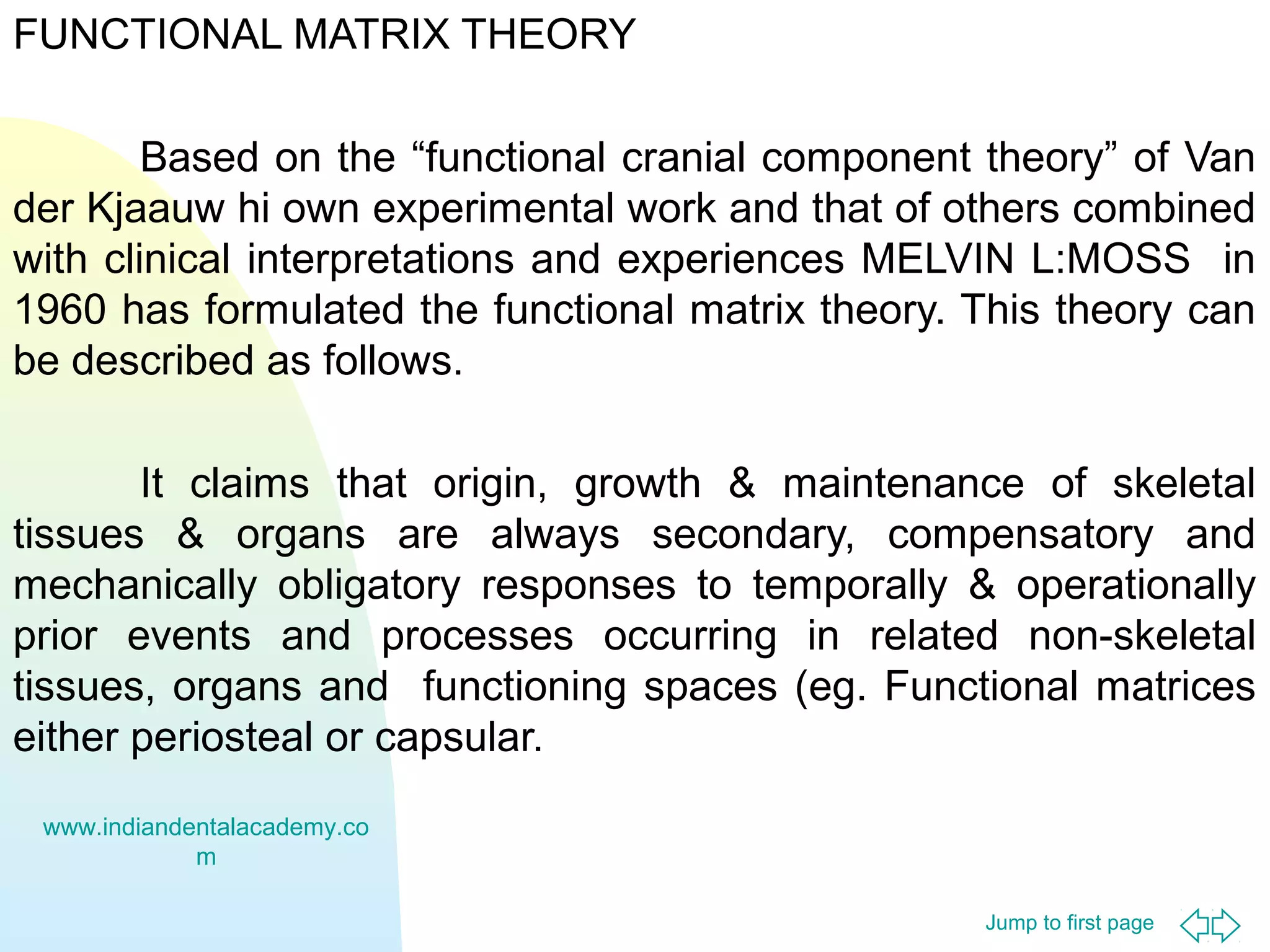 FUNCTIONAL MATRIX THEORY
Based on the “functional cranial component theory” of Van
der Kjaauw hi own experimental work and that of others combined
with clinical interpretations and experiences MELVIN L:MOSS in
1960 has formulated the functional matrix theory. This theory can
be described as follows.
It claims that origin, growth & maintenance of skeletal
tissues & organs are always secondary, compensatory and
mechanically obligatory responses to temporally & operationally
prior events and processes occurring in related non-skeletal
tissues, organs and functioning spaces (eg. Functional matrices
either periosteal or capsular.
www.indiandentalacademy.co
m
Jump to first page

 