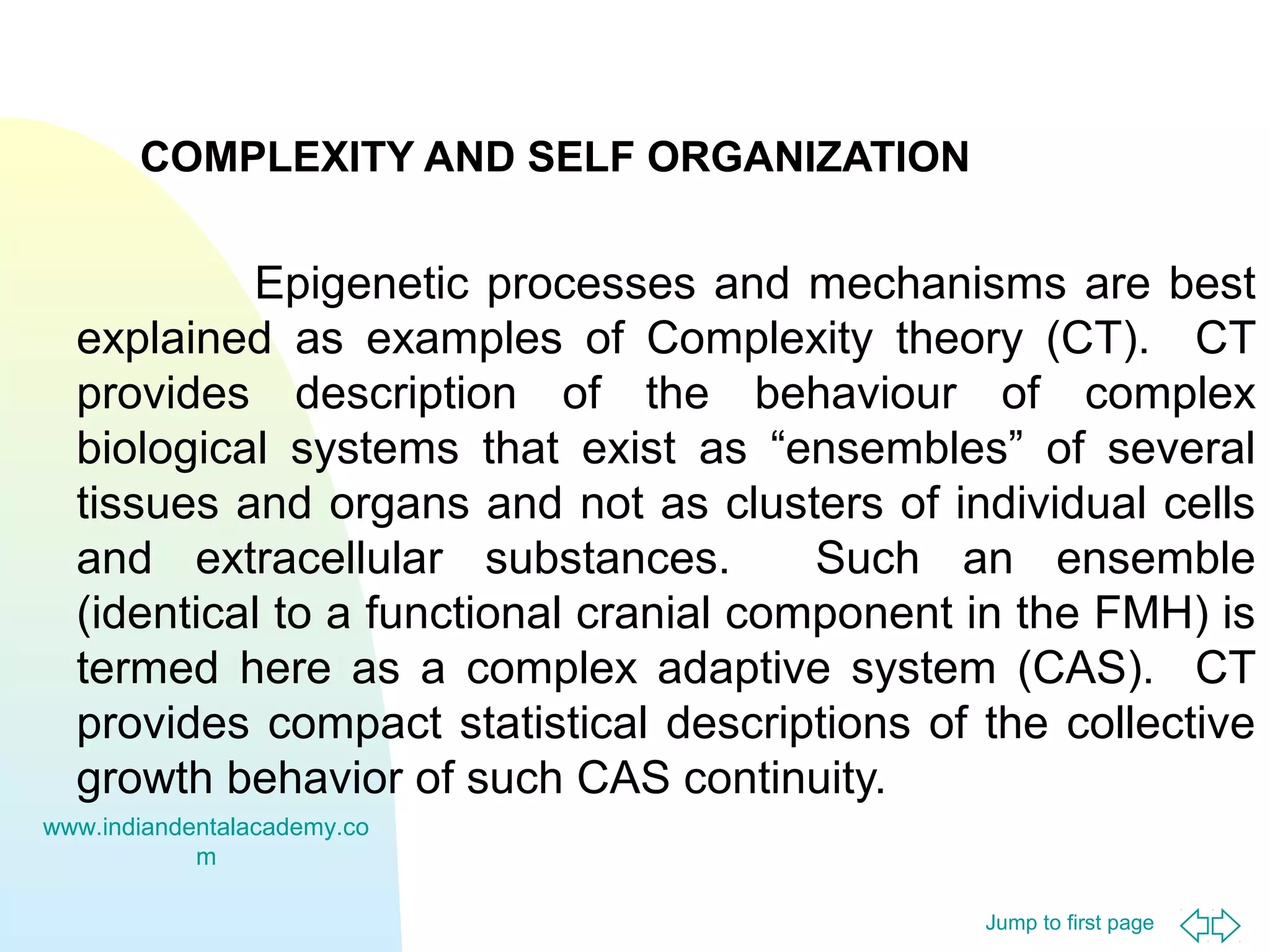 COMPLEXITY AND SELF ORGANIZATION

Epigenetic processes and mechanisms are best
explained as examples of Complexity theory (CT). CT
provides description of the behaviour of complex
biological systems that exist as “ensembles” of several
tissues and organs and not as clusters of individual cells
and extracellular substances.
Such an ensemble
(identical to a functional cranial component in the FMH) is
termed here as a complex adaptive system (CAS). CT
provides compact statistical descriptions of the collective
growth behavior of such CAS continuity.
www.indiandentalacademy.co
m
Jump to first page

 