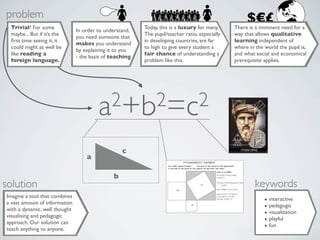 problem                                                                                             $€£
 Trivial? For some                                       Today, this is a luxury for many.     There is a imminent need for a
                               In order to understand,
 maybe... But if it’s the                                The pupil/teacher ratio, especially   way that allows qualitative
                               you need someone that
 ﬁrst time seeing it, it                                 in developing countries, are far      learning independent of
                               makes you understand
 could might as well be                                  to high to give every student a       where in the world the pupil is,
                               by explaining it to you
 like reading a                                          fair chance of understanding a        and what social and economical
                               - the basis of teaching
 foreign language.                                       problem like this.                    prerequisite applies.




                                        a2+b2=c2

                                                  c
                                   a

                                              b
solution                                                                                                keywords
Imagine a tool that combines
a vast amount of information                                                                                • interactive
with a dynamic, well thought                                                                                • pedagogic
visualising and pedagogic                                                                                   • visualization
approach. Our solution can                                                                                  • playful
teach anything to anyone.                                                                                   • fun
 