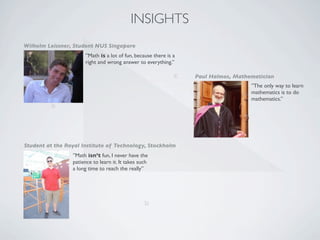 INSIGHTS
Wilhelm Leissner, Student NUS Singapore
                      ”Math is a lot of fun, because there is a
                      right and wrong answer to everything.”

                                                              c   Paul Halmos, Mathematician
                                                                                    ”The only way to learn
                                                                                    mathematics is to do
                                                                                    mathematics.”
         a




Student at the Royal Institute of Technology, Stockholm
                 ”Math isn’t fun, I never have the
                 patience to learn it. It takes such
                 a long time to reach the really”




                                                  b
 