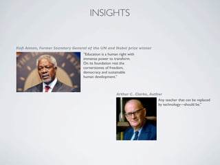 INSIGHTS


Koﬁ Annan, Former Secretary General of the UN and Nobel price winner
                                 ”Education is a human right with
                                 immense power to transform.
                                 On its foundation rest the
                                 cornerstones of freedom,
                                 democracy and sustainable
                                 human development.”



                                                     Arthur C. Clarke, Author
                                                                           Any teacher that can be replaced
                                                                           by technology—should be.”
 
