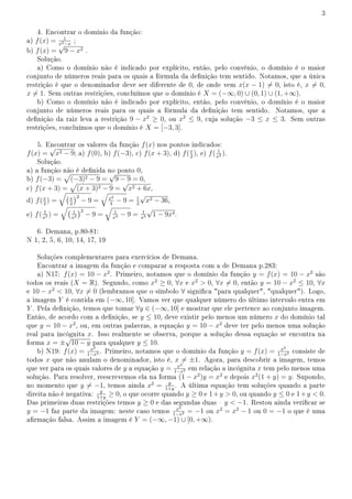 3
4. Encontrar o domínio da função:
a) f(x) = 1
x2−x
;
b) f(x) =
√
9 − x2 .
Solução.
a) Como o domínio não é indicado por explícito, então, pelo convênio, o domínio é o maior
conjunto de números reais para os quais a fórmula da denição tem sentido. Notamos, que a única
restrição é que o denominador deve ser diferente de 0, de onde vem x(x − 1) ̸= 0, isto é, x ̸= 0,
x ̸= 1. Sem outras restrições, concluímos que o domínio é X = (−∞, 0) ∪ (0, 1) ∪ (1, +∞).
b) Como o domínio não é indicado por explícito, então, pelo convênio, o domínio é o maior
conjunto de números reais para os quais a fórmula da denição tem sentido. Notamos, que a
denição da raiz leva a restrição 9 − x2
≥ 0, ou x2
≤ 9, cuja solução −3 ≤ x ≤ 3. Sem outras
restrições, concluímos que o domínio é X = [−3, 3].
5. Encontrar os valores da função f(x) nos pontos indicados:
f(x) =
√
x2 − 9; a) f(0), b) f(−3), c) f(x + 3), d) f(x
2
), e) f( 1
x2 ).
Solução.
a) a função não é denida no ponto 0,
b) f(−3) =
√
(−3)2 − 9 =
√
9 − 9 = 0,
c) f(x + 3) =
√
(x + 3)2 − 9 =
√
x2 + 6x,
d) f(x
2
) =
√(x
2
)2
− 9 =
√
x2
4
− 9 = 1
2
√
x2 − 36,
e) f( 1
x2 ) =
√( 1
x2
)2
− 9 =
√
1
x4 − 9 = 1
x2
√
1 − 9x4.
6. Demana, p.80-81:
N 1, 2, 5, 6, 10, 14, 17, 19
Soluções complementares para exercícios de Demana.
Encontrar a imagem da função e comparar a resposta com a de Demana p.283:
a) N17: f(x) = 10 − x2
. Primeiro, notamos que o domínio da função y = f(x) = 10 − x2
são
todos os reais (X = R). Segundo, como x2
≥ 0, ∀x e x2
 0, ∀x ̸= 0, então y = 10 − x2
≤ 10, ∀x
e 10 − x2
 10, ∀x ̸= 0 (lembramos que o símbolo ∀ signica para qualquer, qualquer). Logo,
a imagem Y é contida em (−∞, 10]. Vamos ver que qualquer número do último intervalo entra em
Y . Pela denição, temos que tomar ∀y ∈ (−∞, 10] e mostrar que ele pertence ao conjunto imagem.
Então, de acordo com a denição, se y ≤ 10, deve existir pelo menos um número x do domínio tal
que y = 10 − x2
, ou, em outras palavras, a equação y = 10 − x2
deve ter pelo menos uma solução
real para incógnita x. Isso realmente se observa, porque a solução dessa equação se encontra na
forma x = ±
√
10 − y para qualquer y ≤ 10.
b) N19: f(x) = x2
1−x2 . Primeiro, notamos que o domínio da função y = f(x) = x2
1−x2 consiste de
todos x que não anulam o denominador, isto é, x ̸= ±1. Agora, para descobrir a imagem, temos
que ver para os quais valores de y a equação y = x2
1−x2 em relação a incógnita x tem pelo menos uma
solução. Para resolver, reescrevemos ela na forma (1 − x2
)y = x2
e depois x2
(1 + y) = y. Supondo,
no momento que y ̸= −1, temos ainda x2
= y
1+y
. A última equação tem soluções quando a parte
direita não é negativa: y
1+y
≥ 0, o que ocorre quando y ≥ 0 e 1+y  0, ou quando y ≤ 0 e 1+y  0.
Das primeiras duas restrições temos y ≥ 0 e das segundas duas  y  −1. Restou ainda vericar se
y = −1 faz parte da imagem: neste caso temos x2
1−x2 = −1 ou x2
= x2
− 1 ou 0 = −1 o que é uma
armação falsa. Assim a imagem é Y = (−∞, −1) ∪ [0, +∞).
 