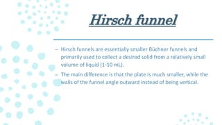 Hirsch funnel
– Hirsch funnels are essentially smaller Büchner funnels and
primarily used to collect a desired solid from a relatively small
volume of liquid (1-10 mL).
– The main difference is that the plate is much smaller, while the
walls of the funnel angle outward instead of being vertical.
 