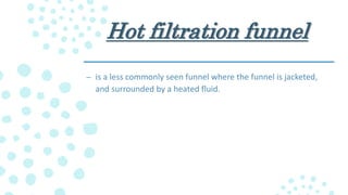 Hot filtration funnel
– is a less commonly seen funnel where the funnel is jacketed,
and surrounded by a heated fluid.
 