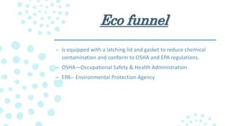 Eco funnel
– is equipped with a latching lid and gasket to reduce chemical
contamination and conform to OSHA and EPA regulations.
– OSHA—Occupational Safety & Health Administration
– EPA-- Environmental Protection Agency
 
