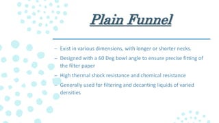 Plain Funnel
– Exist in various dimensions, with longer or shorter necks.
– Designed with a 60 Deg bowl angle to ensure precise fitting of
the filter paper
– High thermal shock resistance and chemical resistance
– Generally used for filtering and decanting liquids of varied
densities
 