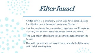 Filter funnel
– A filter funnel is a laboratory funnel used for separating solids
from liquids via the laboratory process of filtering.
– In order to achieve this, a cone-like shaped piece of filter paper
is usually folded into a cone and placed within the funnel.
– The suspension of solid and liquid is then poured through the
funnel.
– The solid particles are too large to pass through the filter paper
and are left on the paper,
 