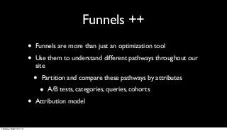 Funnels ++
                        •   Funnels are more than just an optimization tool

                        •   Use them to understand different pathways throughout our
                            site

                            •   Partition and compare these pathways by attributes

                                •   A/B tests, categories, queries, cohorts

                        •   Attribution model


Tuesday, March 12, 13
 