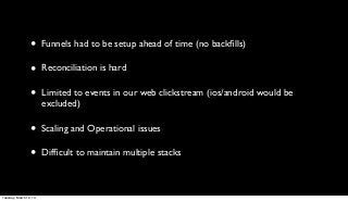 •      Funnels had to be setup ahead of time (no backﬁlls)

                 •      Reconciliation is hard

                 •      Limited to events in our web clickstream (ios/android would be
                        excluded)

                 •      Scaling and Operational issues

                 •      Difﬁcult to maintain multiple stacks



Tuesday, March 12, 13
 
