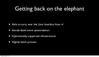 Getting back on the elephant

                 •      Able to carry over the User Interface from v1

                 •      Standardized event sessionization

                 •      Operationally supported infrastructure

                 •      Nightly batch process



Tuesday, March 12, 13
 