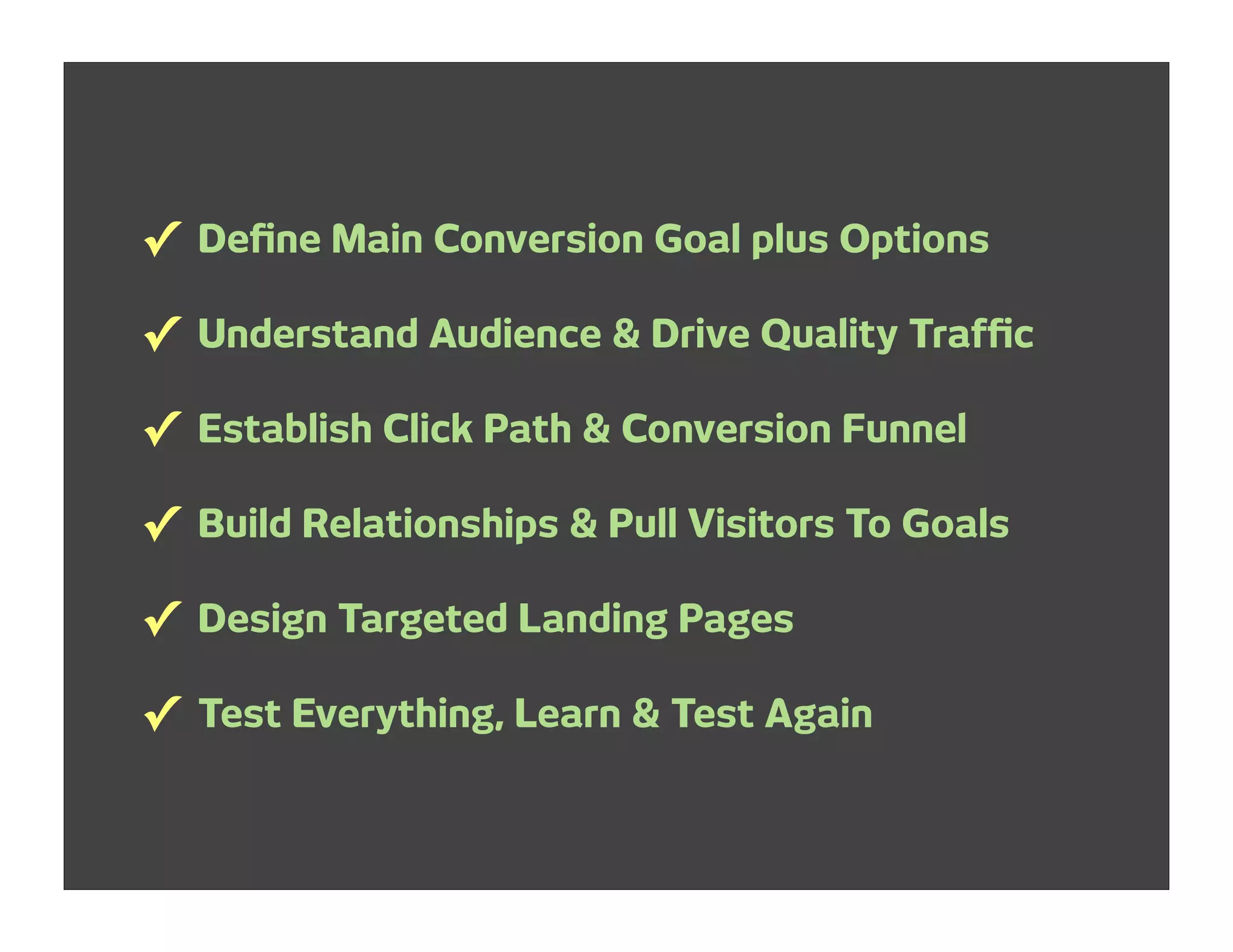 ✓ Deﬁne Main Conversion Goal plus Options
✓ Understand Audience & Drive Quality Trafﬁc
✓ Establish Click Path & Conversion Funnel
✓ Build Relationships & Pull Visitors To Goals
✓ Design Targeted Landing Pages
✓ Test Everything, Learn & Test Again
 