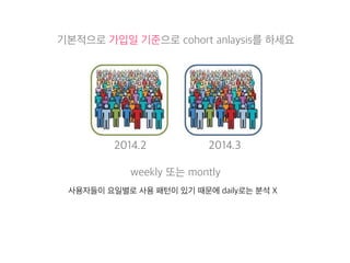 기본적으로 가입일 기준으로 cohort anlaysis를 하세요 
2014.2 2014.3 
weekly 또는 montly 
사용자들이 요일별로 사용 패턴이 있기 때문에 daily로는 분석 X 
 