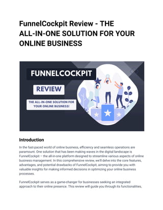 FunnelCockpit Review - THE
ALL-IN-ONE SOLUTION FOR YOUR
ONLINE BUSINESS
Introduction
In the fast-paced world of online business, efficiency and seamless operations are
paramount. One solution that has been making waves in the digital landscape is
FunnelCockpit – the all-in-one platform designed to streamline various aspects of online
business management. In this comprehensive review, we'll delve into the core features,
advantages, and potential drawbacks of FunnelCockpit, aiming to provide you with
valuable insights for making informed decisions in optimizing your online business
processes.
FunnelCockpit serves as a game-changer for businesses seeking an integrated
approach to their online presence. This review will guide you through its functionalities,
 