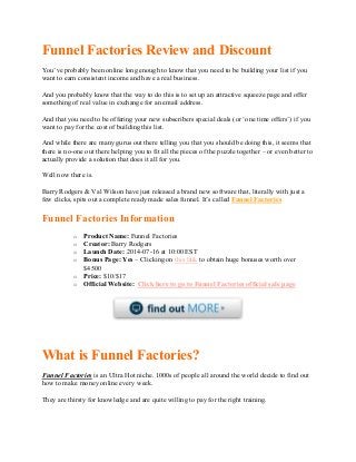 Funnel Factories Review and Discount
You’ve probably been online long enough to know that you need to be building your list if you
want to earn consistent income and have a real business.
And you probably know that the way to do this is to set up an attractive squeeze page and offer
something of real value in exchange for an email address.
And that you need to be offering your new subscribers special deals (or ‘one time offers’) if you
want to pay for the cost of building this list.
And while there are many gurus out there telling you that you should be doing this, it seems that
there is no-one out there helping you to fit all the pieces of the puzzle together – or even better to
actually provide a solution that does it all for you.
Well now there is.
Barry Rodgers & Val Wilson have just released a brand new software that, literally with just a
few clicks, spits out a complete ready made sales funnel. It’s called Funnel Factories
Funnel Factories Information
o Product Name: Funnel Factories
o Creator: Barry Rodgers
o Launch Date: 2014-07-16 at 10:00 EST
o Bonus Page: Yes – Clicking on this link to obtain huge bonuses worth over
$4500
o Price: $10/$17
o Official Website: Click here to go to Funnel Factories official sale page
What is Funnel Factories?
Funnel Factories is an Ultra Hot niche. 1000s of people all around the world decide to find out
how to make money online every week.
They are thirsty for knowledge and are quite willing to pay for the right training.
 