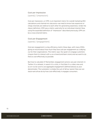 SALES@BECKON.COMWWW.BECKON.COM
10
Cost per Impression
[spend] / [impression]
Cost per impression, or CPM, is an important metric for overall marketing ROI
calculations and channel-mix decisions—we need to know how expensive or
cheap channels are relative to each other for generating awareness. Under the
classic definition, CPM was a metric used only for an individual channel. Now,
using the expanded definition of “impression” described previously, CPM can
be a cross-channel metric.
Cost per Engagement
[spend] / [engagement]
Cost per engagement is a key efficiency metric these days, with many CMOs
going on record about how much they love cost per engagement as a rallying
cry for their organizations. This metric says: Our goal is to engage customers
(inspire them to interact with us as a brand and learn more) and we want to do
that as cost-effectively as possible.
But how to calculate it? Remember, engagement actions vary per channel—in
Twitter it’s a retweet, in search it’s a click, in YouTube it’s a video view and
so on—so be sure to use aggregate engagement (defined above) as your
denominator. The numerator is simply the sum of all our spend. Now we can
stack-rank all we do by how cost-effectively it engages consumers.
 