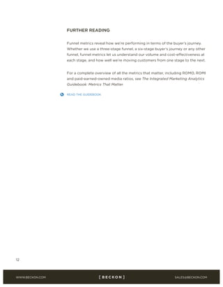 SALES@BECKON.COMWWW.BECKON.COM
12
FURTHER READING
Funnel metrics reveal how we’re performing in terms of the buyer’s journey.
Whether we use a three-stage funnel, a six-stage buyer’s journey or any other
funnel, funnel metrics let us understand our volume and cost-effectiveness at
each stage, and how well we’re moving customers from one stage to the next.
For a complete overview of all the metrics that matter, including ROMO, ROMI
and paid-earned-owned media ratios, see The Integrated Marketing Analytics
Guidebook: Metrics That Matter.
http://bit.ly/1svqV1c
 