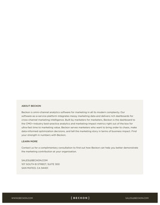 SALES@BECKON.COMWWW.BECKON.COM
http://bit.ly/1svqV1c
ABOUT BECKON
Beckon is omni-channel analytics software for marketing in all its modern complexity. Our
software-as-a-service platform integrates messy marketing data and delivers rich dashboards for
cross-channel marketing intelligence. Built by marketers for marketers, Beckon is the dashboard to
the CMO—industry best-practice analytics and marketing-impact metrics right out of the box for
ultra-fast time to marketing value. Beckon serves marketers who want to bring order to chaos, make
data-informed optimization decisions, and tell the marketing story in terms of business impact. Find
your strength in numbers with Beckon.
LEARN MORE
Contact us for a complimentary consultation to find out how Beckon can help you better demonstrate
the marketing contribution at your organization.
SALES@BECKON.COM
107 SOUTH B STREET, SUITE 300
SAN MATEO, CA 94401
 