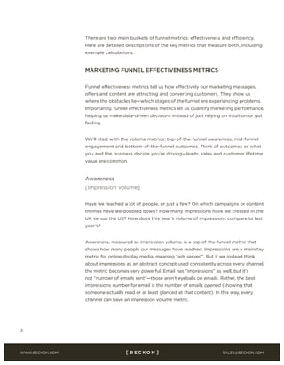 SALES@BECKON.COMWWW.BECKON.COM
3
There are two main buckets of funnel metrics: effectiveness and efficiency.
Here are detailed descriptions of the key metrics that measure both, including
example calculations.
MARKETING FUNNEL EFFECTIVENESS METRICS
Funnel effectiveness metrics tell us how effectively our marketing messages,
offers and content are attracting and converting customers. They show us
where the obstacles lie—which stages of the funnel are experiencing problems.
Importantly, funnel effectiveness metrics let us quantify marketing performance,
helping us make data-driven decisions instead of just relying on intuition or gut
feeling.
We’ll start with the volume metrics: top-of-the-funnel awareness, mid-funnel
engagement and bottom-of-the-funnel outcomes. Think of outcomes as what
you and the business decide you’re driving—leads, sales and customer lifetime
value are common.
Awareness
[impression volume]
Have we reached a lot of people, or just a few? On which campaigns or content
themes have we doubled down? How many impressions have we created in the
UK versus the US? How does this year’s volume of impressions compare to last
year’s?
Awareness, measured as impression volume, is a top-of-the-funnel metric that
shows how many people our messages have reached. Impressions are a mainstay
metric for online display media, meaning “ads served”. But if we instead think
about impressions as an abstract concept used consistently across every channel,
the metric becomes very powerful. Email has “impressions” as well, but it’s
not “number of emails sent”—those aren’t eyeballs on emails. Rather, the best
impressions number for email is the number of emails opened (showing that
someone actually read or at least glanced at that content). In this way, every
channel can have an impression volume metric.
 