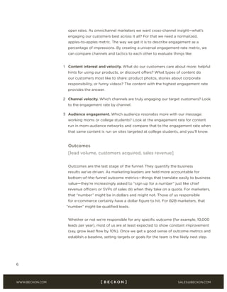 SALES@BECKON.COMWWW.BECKON.COM
6
open rates. As omnichannel marketers we want cross-channel insight—what’s
engaging our customers best across it all? For that we need a normalized,
apples-to-apples metric. The way we get it is to describe engagement as a
percentage of impressions. By creating a universal engagement-rate metric, we
can compare channels and tactics to each other to evaluate things like:
1 Content interest and velocity. What do our customers care about more: helpful
hints for using our products, or discount offers? What types of content do
our customers most like to share: product photos, stories about corporate
responsibility, or funny videos? The content with the highest engagement rate
provides the answer.
2 Channel velocity. Which channels are truly engaging our target customers? Look
to the engagement rate by channel.
3 Audience engagement. Which audience resonates more with our message:
working moms or college students? Look at the engagement rate for content
run in mom-audience networks and compare that to the engagement rate when
that same content is run on sites targeted at college students, and you’ll know.
Outcomes
[lead volume, customers acquired, sales revenue]
Outcomes are the last stage of the funnel. They quantify the business
results we’ve driven. As marketing leaders are held more accountable for
bottom-of-the-funnel outcome metrics—things that translate easily to business
value—they’re increasingly asked to “sign up for a number” just like chief
revenue officers or SVPs of sales do when they take on a quota. For marketers,
that “number” might be in dollars and might not. Those of us responsible
for e-commerce certainly have a dollar figure to hit. For B2B marketers, that
“number” might be qualified leads.
Whether or not we’re responsible for any specific outcome (for example, 10,000
leads per year), most of us are at least expected to show constant improvement
(say, grow lead flow by 10%). Once we get a good sense of outcome metrics and
establish a baseline, setting targets or goals for the team is the likely next step.
 
