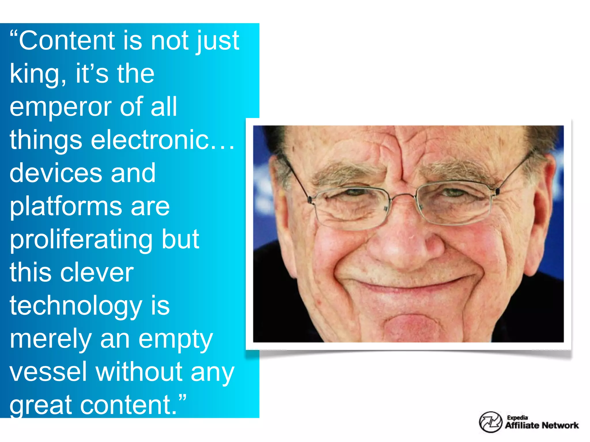 “ Content is not just king, it’s the emperor of all things electronic… devices and platforms are proliferating but this clever technology is merely an empty vessel without any great content.”