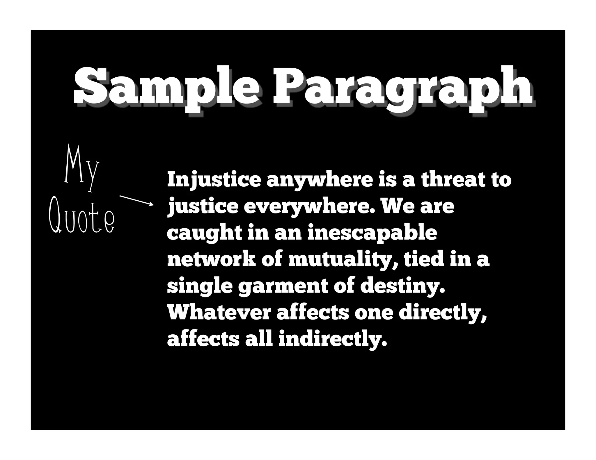 Sample Paragraph
 My     Injustice anywhere is a threat to

Quote   justice everywhere. We are
        caught in an inescapable
        network of mutuality, tied in a
        single garment of destiny.
        Whatever affects one directly,
        affects all indirectly.
 