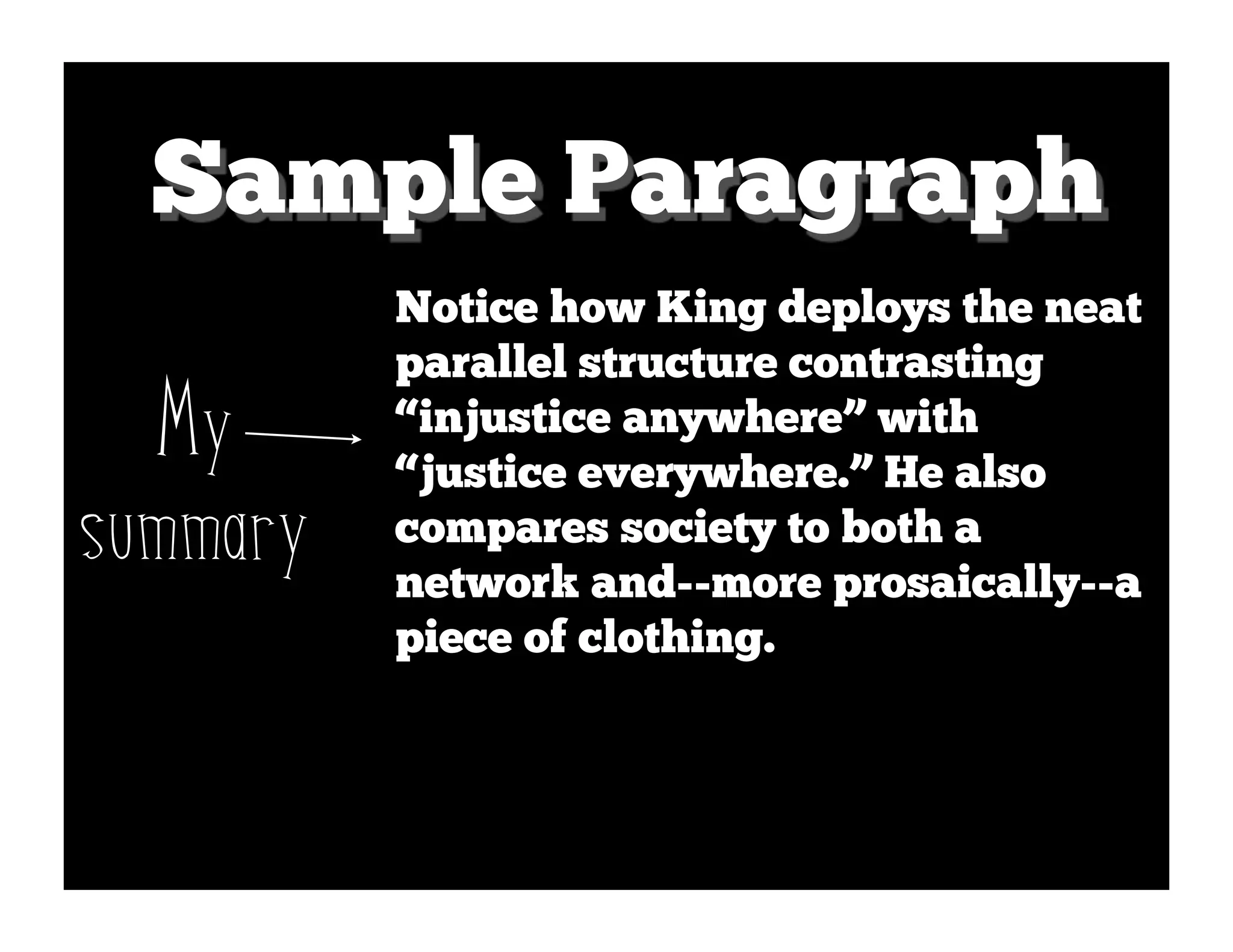 Sample Paragraph
          Notice how King deploys the neat
          parallel structure contrasting
  My      “injustice anywhere” with
          “justice everywhere.” He also
summary   compares society to both a
          network and--more prosaically--a
          piece of clothing.
 