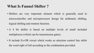 What Is Funnel Shifter ?
• Shifters are very important element which is generally used in
microcontroller and microprocessor design for arithmetic shifting,
logical shifting and rotation function.
• A 4 bit shifter is based on multiple levels of small included
multiplexers (which can be transmission gates).
• It include Ex-OR circuit which works as selection control line shifts
the word right of left according to the combination provided.
 
