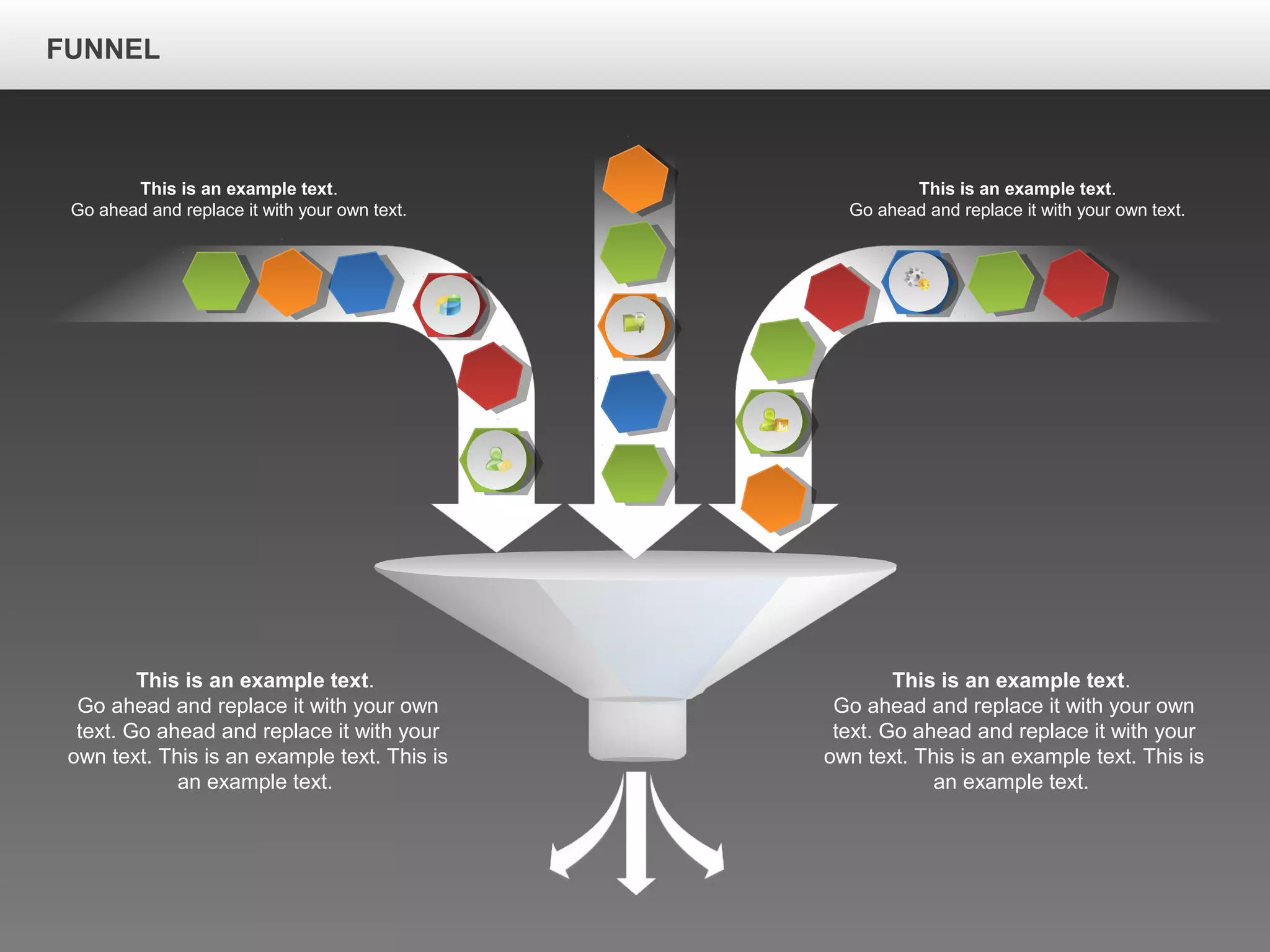 FUNNEL
This is an example text.
Go ahead and replace it with your own
text. Go ahead and replace it with your
own text. This is an example text. This is
an example text.
This is an example text.
Go ahead and replace it with your own
text. Go ahead and replace it with your
own text. This is an example text. This is
an example text.
This is an example text.
Go ahead and replace it with your own text.
This is an example text.
Go ahead and replace it with your own text.
 