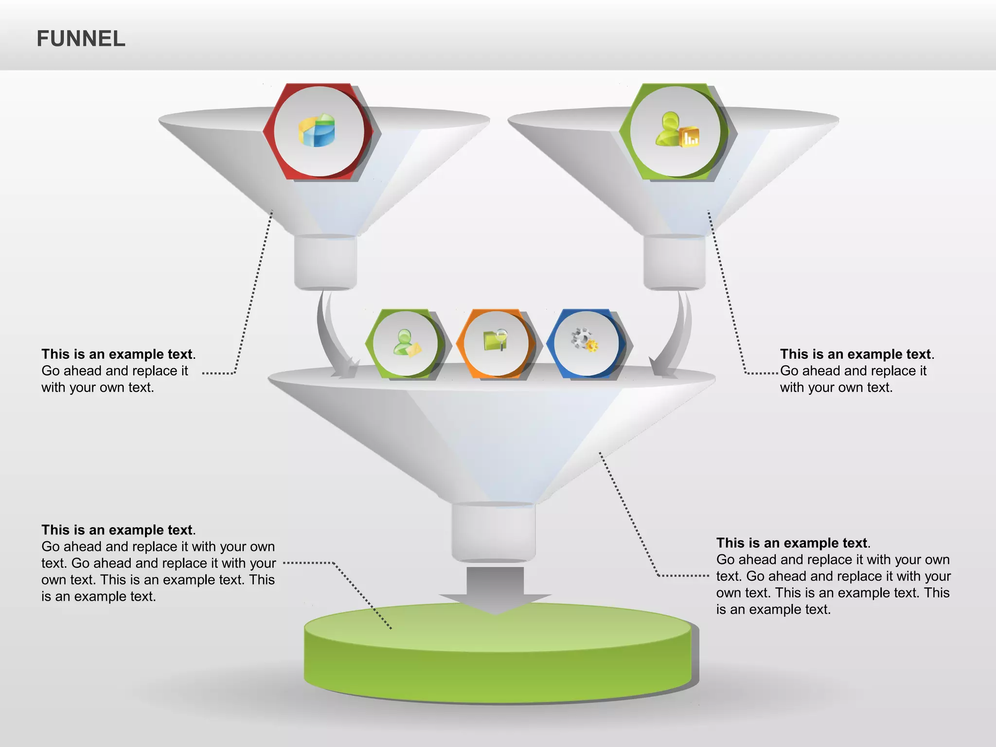 FUNNEL
This is an example text.
Go ahead and replace it with your own
text. Go ahead and replace it with your
own text. This is an example text. This
is an example text.
This is an example text.
Go ahead and replace it with your own
text. Go ahead and replace it with your
own text. This is an example text. This
is an example text.
This is an example text.
Go ahead and replace it
with your own text.
This is an example text.
Go ahead and replace it
with your own text.
 
