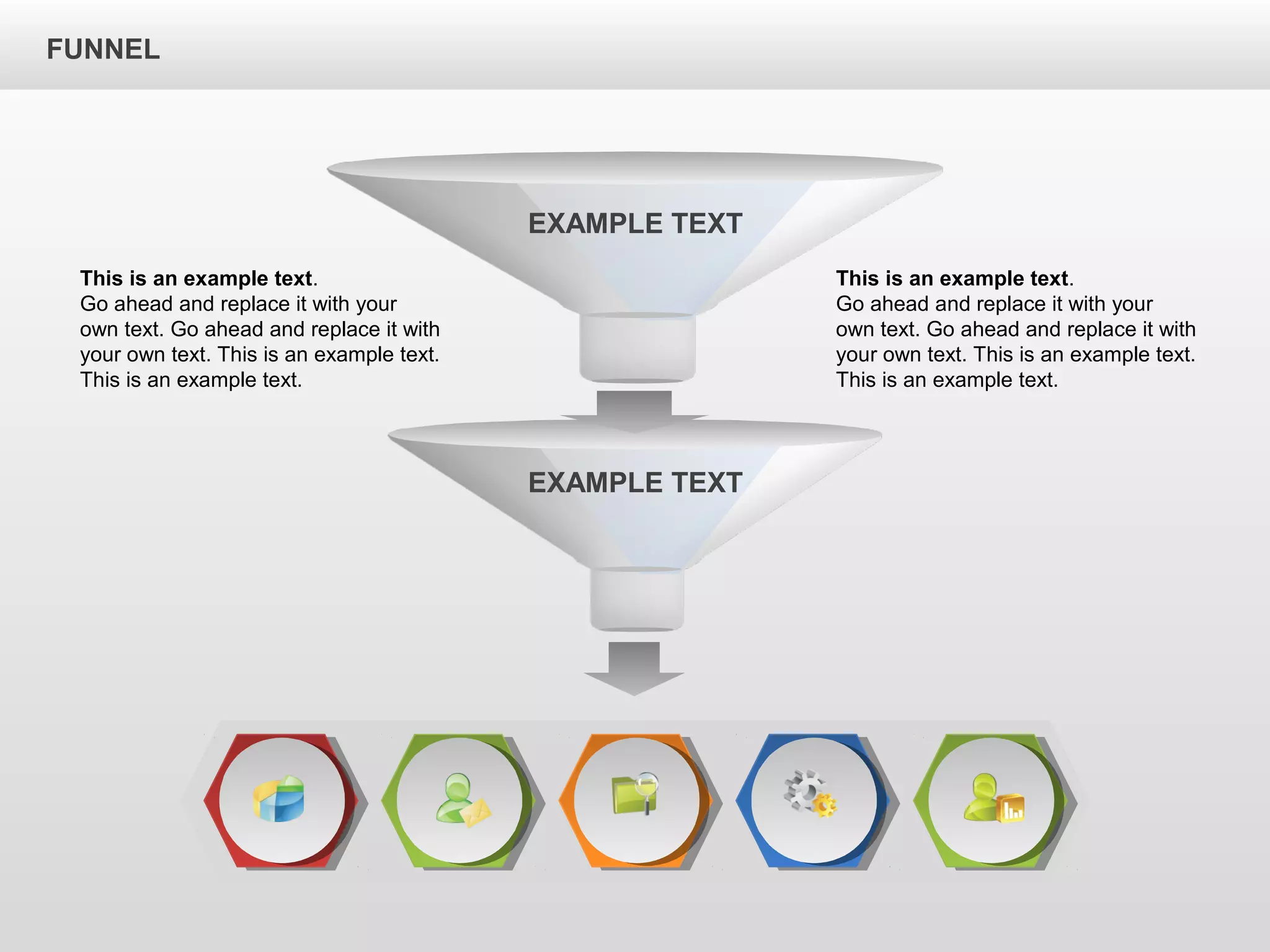 FUNNEL
This is an example text.
Go ahead and replace it with your
own text. Go ahead and replace it with
your own text. This is an example text.
This is an example text.
This is an example text.
Go ahead and replace it with your
own text. Go ahead and replace it with
your own text. This is an example text.
This is an example text.
EXAMPLE TEXT
EXAMPLE TEXT
 
