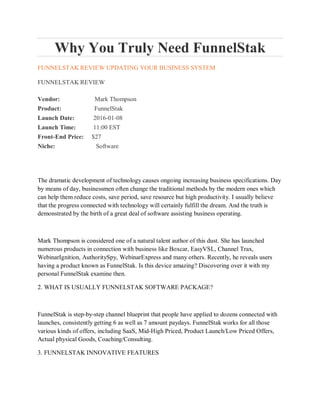 Why You Truly Need FunnelStak
FUNNELSTAK REVIEW UPDATING YOUR BUSINESS SYSTEM
FUNNELSTAK REVIEW
Vendor: Mark Thompson
Product: FunnelStak
Launch Date: 2016-01-08
Launch Time: 11:00 EST
Front-End Price: $27
Niche: Software
The dramatic development of technology causes ongoing increasing business specifications. Day
by means of day, businessmen often change the traditional methods by the modern ones which
can help them reduce costs, save period, save resource but high productivity. I usually believe
that the progress connected with technology will certainly fulfill the dream. And the truth is
demonstrated by the birth of a great deal of software assisting business operating.
Mark Thompson is considered one of a natural talent author of this dust. She has launched
numerous products in connection with business like Boxcar, EasyVSL, Channel Trax,
WebinarIgnition, AuthoritySpy, WebinarExpress and many others. Recently, he reveals users
having a product known as FunnelStak. Is this device amazing? Discovering over it with my
personal FunnelStak examine then.
2. WHAT IS USUALLY FUNNELSTAK SOFTWARE PACKAGE?
FunnelStak is step-by-step channel blueprint that people have applied to dozens connected with
launches, consistently getting 6 as well as 7 amount paydays. FunnelStak works for all those
various kinds of offers, including SaaS, Mid-High Priced, Product Launch/Low Priced Offers,
Actual physical Goods, Coaching/Consulting.
3. FUNNELSTAK INNOVATIVE FEATURES
 
