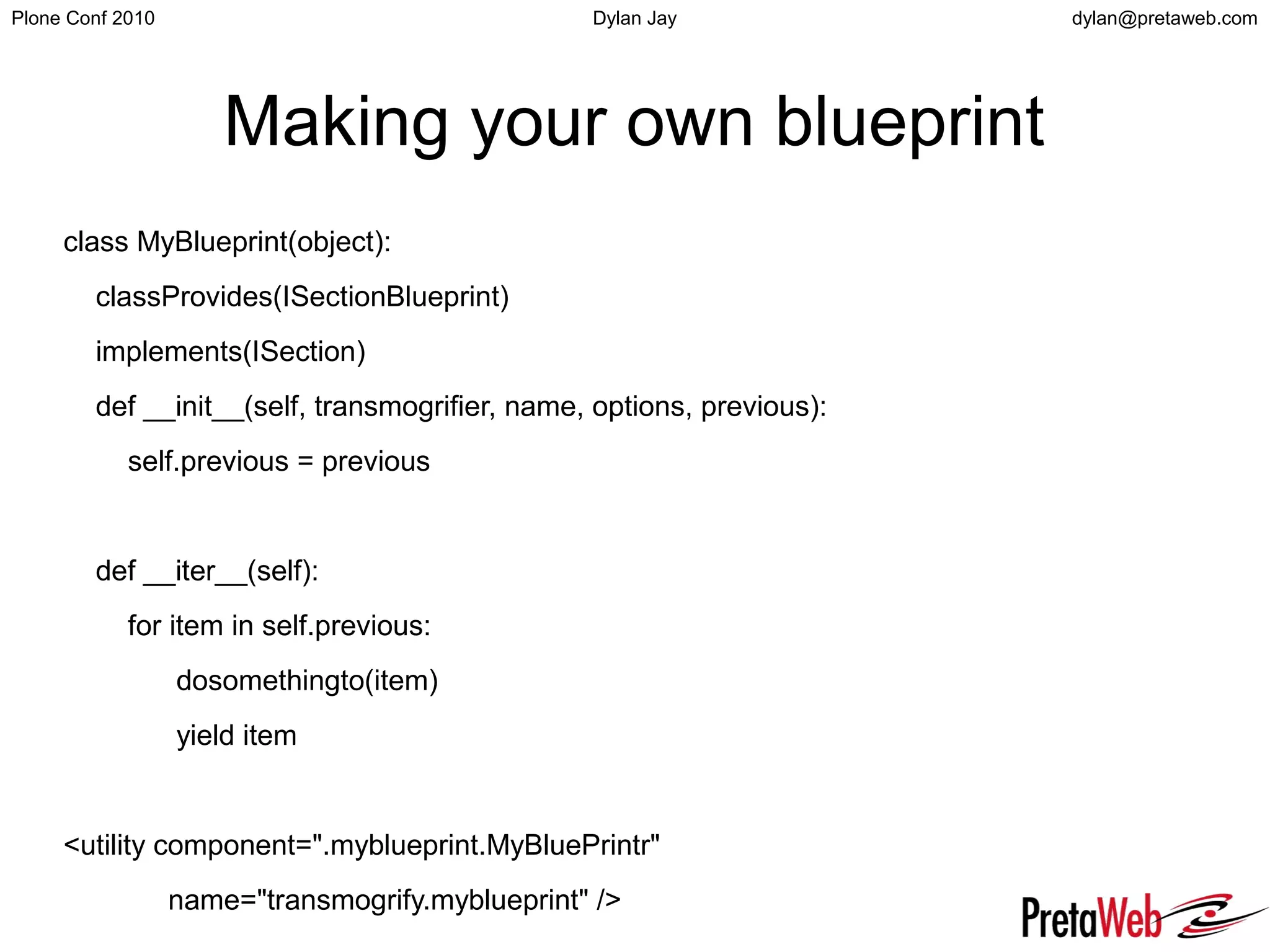 dylan@pretaweb.comPlone Conf 2010 Dylan Jay
Making your own blueprint
class MyBlueprint(object):
classProvides(ISectionBlueprint)
implements(ISection)
def __init__(self, transmogrifier, name, options, previous):
self.previous = previous
def __iter__(self):
for item in self.previous:
dosomethingto(item)
yield item
<utility component=".myblueprint.MyBluePrintr"
name="transmogrify.myblueprint" />
 