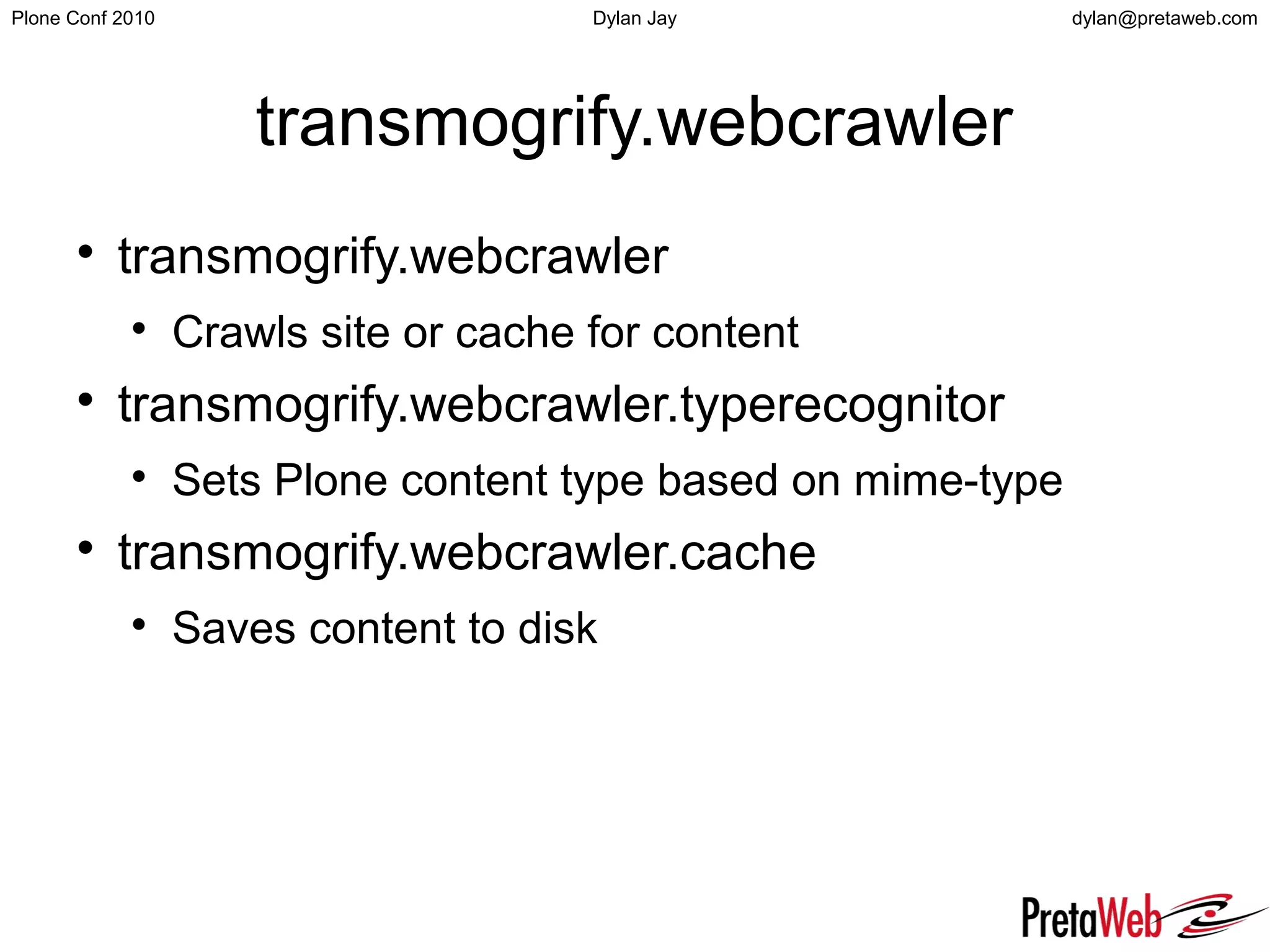 dylan@pretaweb.comPlone Conf 2010 Dylan Jay
transmogrify.webcrawler

transmogrify.webcrawler

Crawls site or cache for content

transmogrify.webcrawler.typerecognitor

Sets Plone content type based on mime-type

transmogrify.webcrawler.cache

Saves content to disk
 