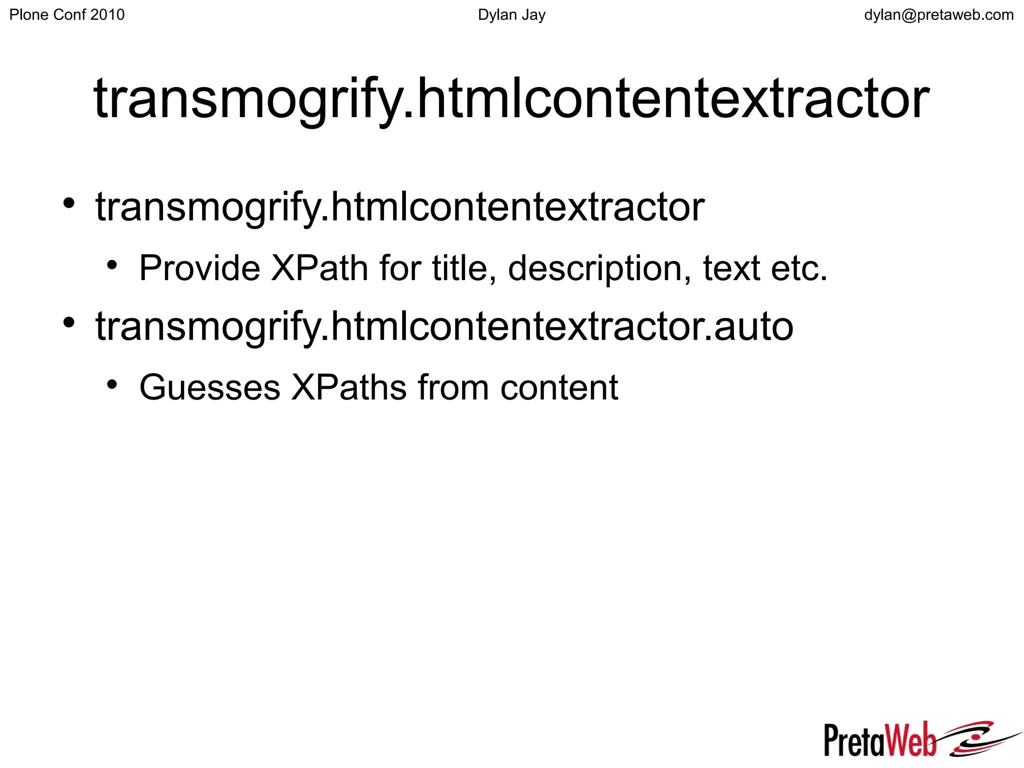 dylan@pretaweb.comPlone Conf 2010 Dylan Jay
transmogrify.htmlcontentextractor

transmogrify.htmlcontentextractor

Provide XPath for title, description, text etc.

transmogrify.htmlcontentextractor.auto

Guesses XPaths from content
 